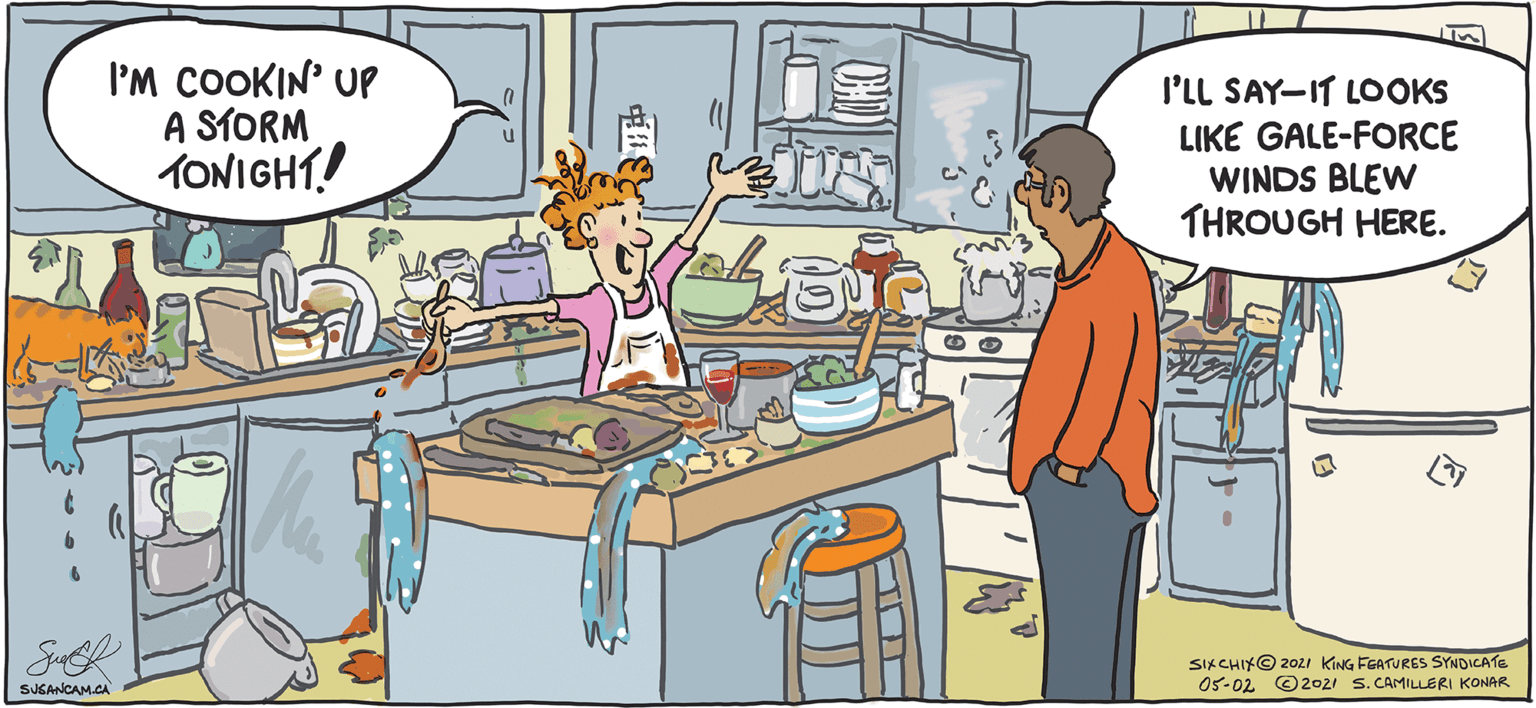 Art OCR: I'M COOKIN' UP A STORM TONIGHT! I'LL SAY-IT LOOKS LIKE GALE-FORCE WINDS BLEW THROUGH HERE. SIKCHIK@ 202i KING FEATURES SYNDICATE 05-02 ©2021 S. CAMILLERI KONAR SUSANCAM.CA ? I'M COOKIN' UP A STORM TONIGHT! I'LL SAY-IT LOOKS LIKE GALE-FORCE WINDS BLEW THROUGH HERE. SIKCHIK@ 202i KING FEATURES SYNDICATE 05-02 ©2021 S. CAMILLERI KONAR SUSANCAM.CA ?