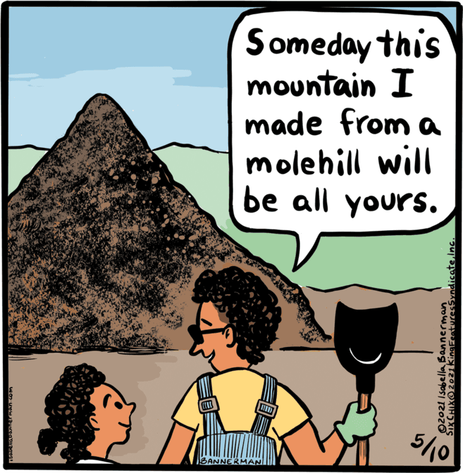 Font OCR: Someday this mountain I made from a molehill will be all yours. ????) 5/10 BANNERMAN 02021 Isabella Bannerman SixCHIXO2021kingFeaturesSyndicateInc. Someday this mountain I made from a molehill will be all yours. ????) 5/10 BANNERMAN 02021 Isabella Bannerman SixCHIXO2021kingFeaturesSyndicate