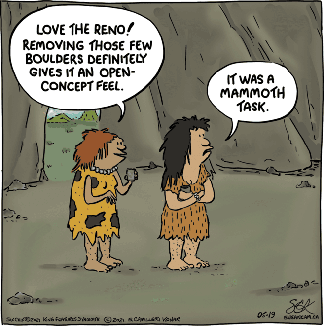 Font OCR: LOVE THE RENO! REMOVING THOSE FEW BOULDERS DEFINITELY GIVES IT AN OPEN- CONCEPT FEEL. IT WAS A MAMMOTH TASK. SEK OS-19 SKCHIK©2021 KING FGATURES SYNOICATE O2021 S.CAMILLERI KONAR SUSANCAM.CA LOVE THE RENO! REMOVING THOSE FEW BOULDERS DEFINITELY GIVES IT AN OPEN- CONCEPT FEEL. IT WAS A MAMMOTH TASK. SEK OS-19 SKCHIK©2021 KING FGATURES SYNOICATE O2021 S.CAMILLERI KONAR SUSANCAM.CA