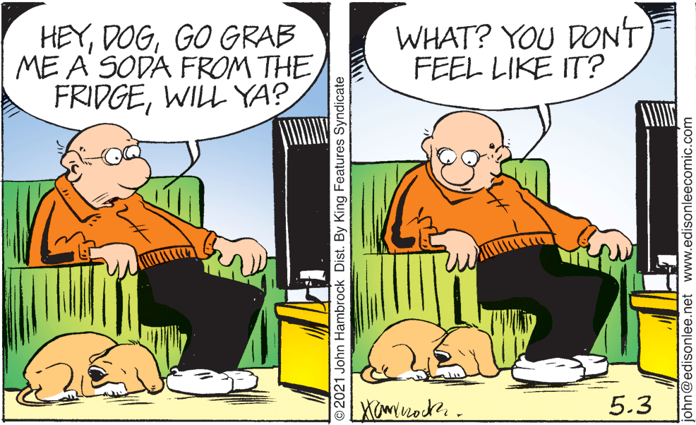 Art OCR: HEYGO GRAB ME A SODA FROM THE FRIDGEWILL YA? WHAT? YOU DONT FEEL LIKE IT? 5.3 O2021 John Hambrock Dist. By King Features Syndicate ohn@edisonlee.net www.edisonleecomic.com HEYGO GRAB ME A SODA FROM THE FRIDGEWILL YA? WHAT? YOU DONT FEEL LIKE IT? 5.3 O2021 John Hambrock Dist. By King Features Syndicate ohn@edisonlee.net www.edisonleecomic.com