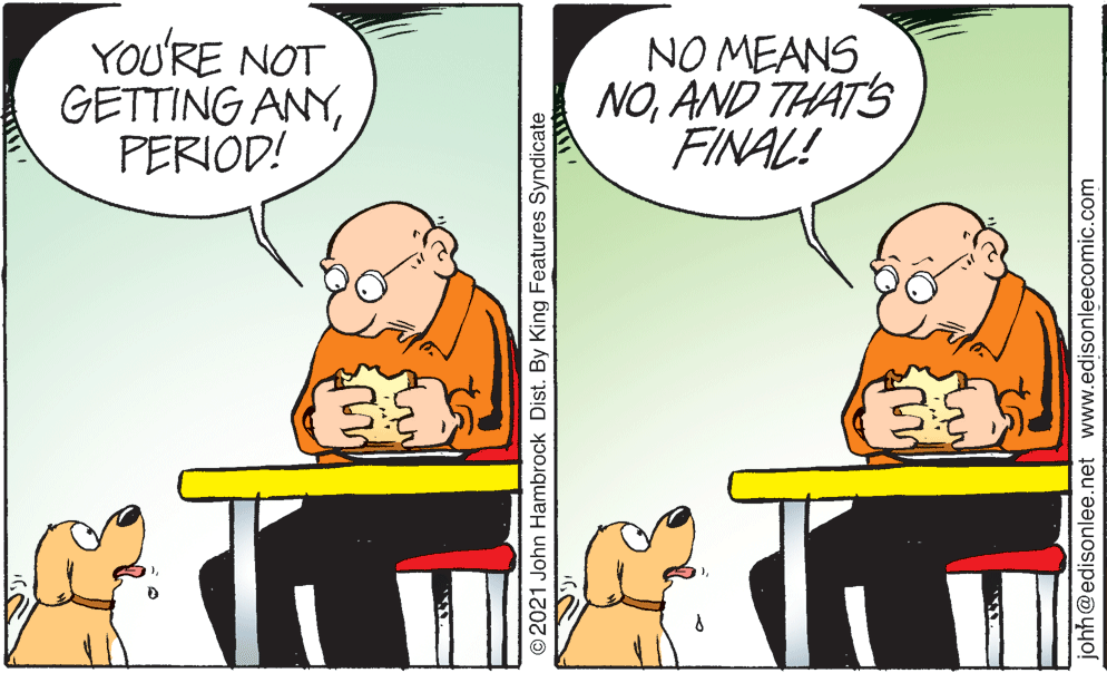 Happy OCR: YOU'RE NOT GETTING ANYPERIOD! NO MEANS NOAND THAT'S FINAL! O2021 John Hambrock Dist. By King Features Syndicate johh@edisonlee.net www.edisonleecomic.com YOU'RE NOT GETTING ANYPERIOD! NO MEANS NOAND THAT'S FINAL! O2021 John Hambrock Dist. By King Features Syndicate johh@edisonlee.net www.edisonleecomic.com