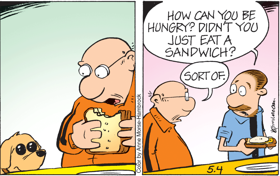 Humour OCR: HOW CAN YOU BE HUNGRY? DIDN'T YOU JUST EAT A SANDWICH? (SORT OF 5.4 Color by Anne Morse-Hambrock HOW CAN YOU BE HUNGRY? DIDN'T YOU JUST EAT A SANDWICH? (SORT OF 5.4 Color by Anne Morse-Hambrock