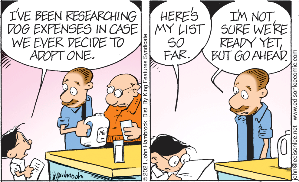 Organism OCR: HERE'S I'VE BEEN RESEARCHI NG DOG EXPENSES IN CASE MY LIST WE EVER DECIDE TO ADOPT ONE. I'M NOT SURE WERE READY YETBUT GO AHEAD. SO FAR. Mil O2021 John Hambrock Dist. By King Features Syndicate john@edisonlee.net www.edisonleecomic.com HERE'S I'VE BEEN RESEARCHI NG DOG EXPENSES IN CASE MY LIST WE EVER DECIDE TO ADOPT ONE. I'M NOT SURE WERE READY YETBUT GO AHEAD. SO FAR. Mil O2021 John Hambrock Dist. By King Features Syndicate john@edisonlee.net www.edisonleecomic.com