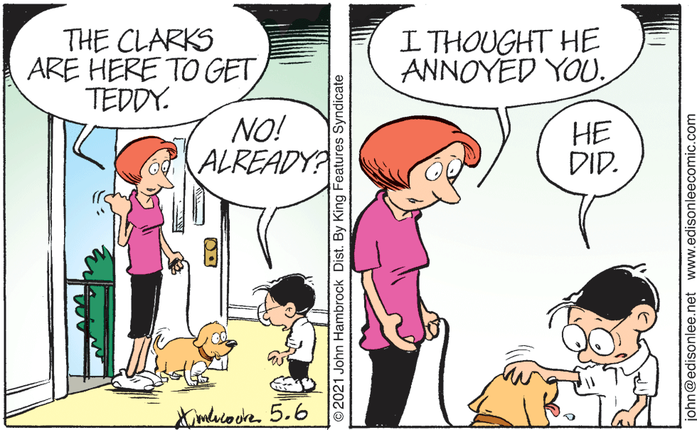 Interaction OCR: THE CLARKS ARE HERE TO GET TEDDY. I THOUGHT HE ANNOYED YOU. NO! ALREADY? ?? DID. Ximlrcodre. 5.6 ©2021 John Hambrock Dist. By King Features Syndicate john@edisonlee.net www.edisonleecomic.com THE CLARKS ARE HERE TO GET TEDDY. I THOUGHT HE ANNOYED YOU. NO! ALREADY? ?? DID. Ximlrcodre. 5.6 ©2021 John Hambrock Dist. By King Features Syndicate john@edisonlee.net www.edisonleecomic.com