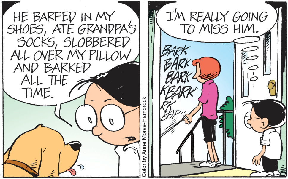 Mode of transport OCR: I'M REALLY GOING TO MISS HIM. HE BARFED IN MY SHOESATE GRANDPAS SOCKSSLOBBERED ALL OVER MY PILLOW AND BARKED ALL THE TIME. BARK FARK BARK KBARK Color by Anne Morse-Hambrock I'M REALLY GOING TO MISS HIM. HE BARFED IN MY SHOESATE GRANDPAS SOCKSSLOBBERED ALL OVER MY PILLOW AND BARKED ALL THE TIME. BARK FARK BARK KBARK Color by Anne Morse-Hambrock