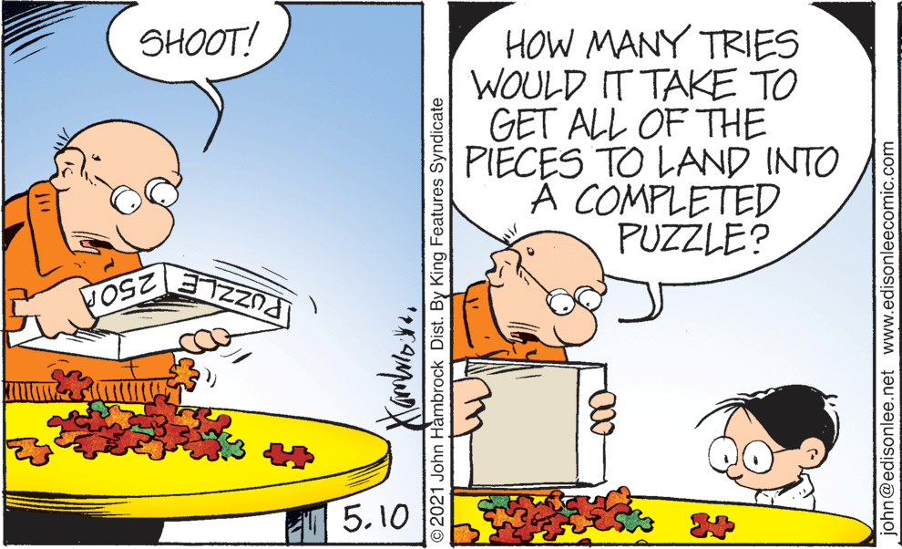 Humour OCR: HOW MANY TRIES WOULD IT TAKE TO GET ALL OF THE PIECES TO LAND INTO A COMPLETED PUZZLE? SHOOT! 250 5.10 O2021 John Hambrock Dist. By King Features Syndicate 00- john@edisonlee.net www.edisonleecomic.com HOW MANY TRIES WOULD IT TAKE TO GET ALL OF THE PIECES TO LAND INTO A COMPLETED PUZZLE? SHOOT! 250 5.10 O2021 John Hambrock Dist. By King Features Syndicate 00- john@edisonlee.net www.edisonleecomic.com