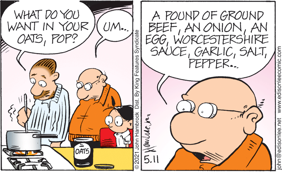 Line OCR: WHAT DO YOU WANT IN YOUR ( UM.. OATSPOP? A POUND OF GROUND BEEFAN EGGWORCESTERSHIRE SAUCEPEPPER. OATS 5.11 ©2021 John Hambrock Dist. By King Features Syndicate john@edisonlee.net www.edisonleecomic.com WHAT DO YOU WANT IN YOUR ( UM.. OATSPOP? A POUND OF GROUND BEEFAN ONIONAN EGGWORCESTERSHIRE SAUCEPEPPER. OATS 5.11 ©2021 John Hambrock Dist. By King Features Syndicate john@edisonlee.net www.edisonleecomic.com