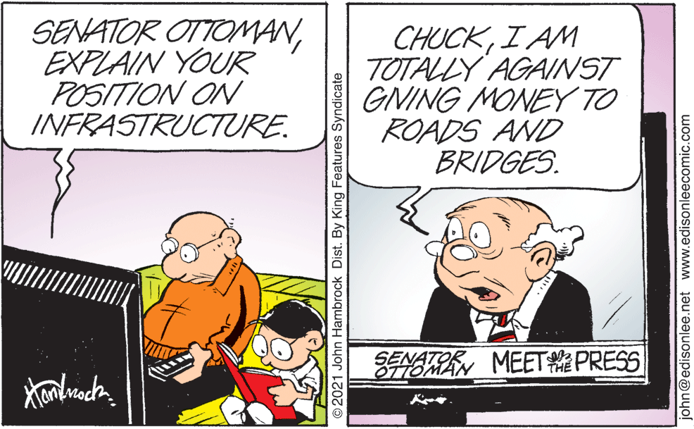Art OCR: SENATOR OTTOMANEXPLAIN YOUR POSITION ON INFRASTRUCTURE. CHUCKI AM TOTALLY AGAINST GNING MONEY TO ROADS AND BRIDGES. ENATOR ATREN MEET PRESS O2021 John Hambrock Dist. By King Features Syndicate john@edisonlee.net www.edisonleecomic.com SENATOR OTTOMANEXPLAIN YOUR POSITION ON INFRASTRUCTURE. CHUCKI AM TOTALLY AGAINST GNING MONEY TO ROADS AND BRIDGES. ENATOR ATREN MEET PRESS O2021 John Hambrock Dist. By King Features Syndicate john@edisonlee.net www.edisonleecomic.com