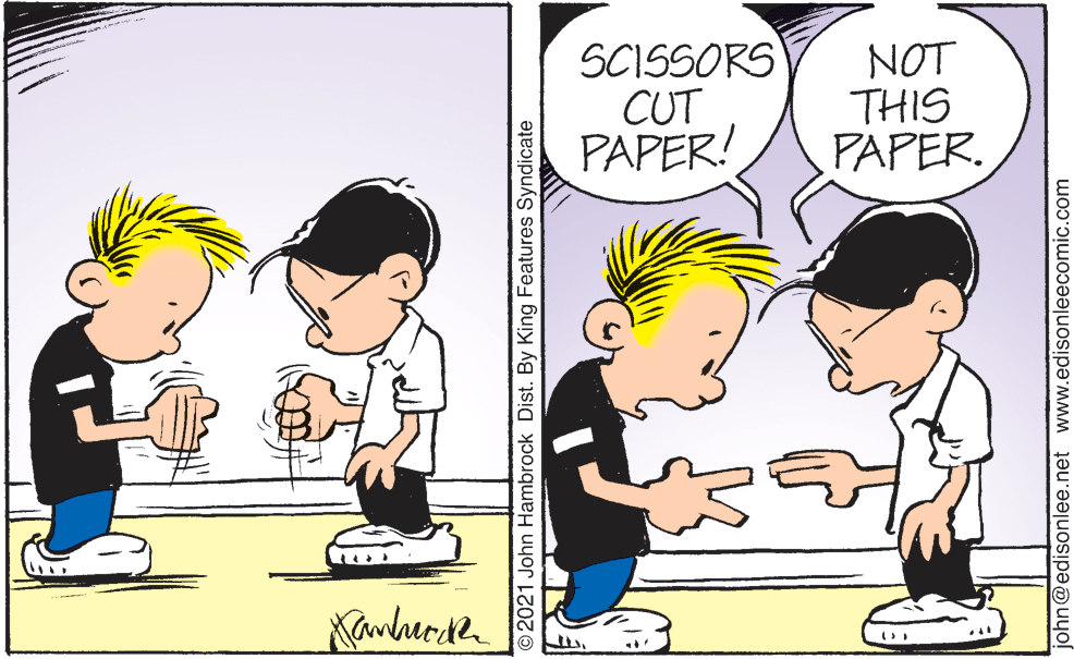Art OCR: SCISSORS CUT PAPER! NOT THIS PAPER. Kanherde 2021 John Hambrock Dist. By King Features Syndicate john@edisonlee.net www.edisonleecomic.com SCISSORS CUT PAPER! NOT THIS PAPER. Kanherde 2021 John Hambrock Dist. By King Features Syndicate john@edisonlee.net www.edisonleecomic.com