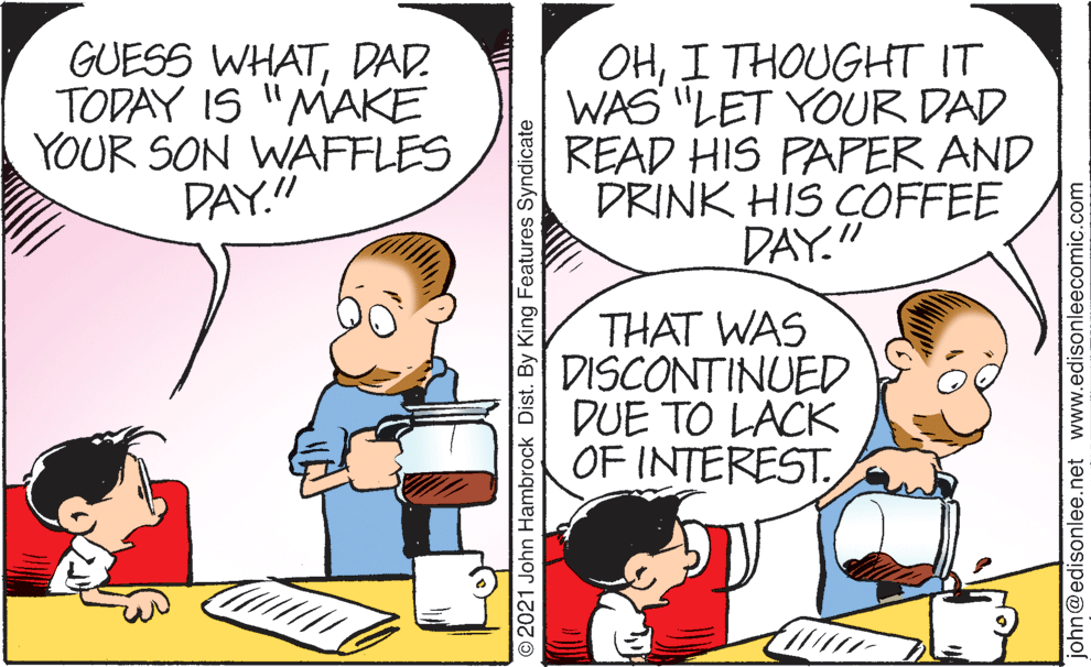 Mode of transport OCR: GUESS WHATDAD. TODAY IS "MAKE YOUR SON WAFFLES DAY." OHI THOUGHT IT WAS "LET YOUR DAD READ HIS PAPER AND DRINK HIS COFFEE DAY." THAT WAS DISCONTINUED DUE TO LACK OF INTEREST ©2021 John Hambrock Dist. By King Features Syndicate john@edisonlee.net www.edisonleecomic.com GUESS WHATDAD. TODAY IS "MAKE YOUR SON WAFFLES DAY." OHI THOUGHT IT WAS "LET YOUR DAD READ HIS PAPER AND DRINK HIS COFFEE DAY." THAT WAS DISCONTINUED DUE TO LACK OF INTEREST ©2021 John Hambrock Dist. By King Features Syndicate john@edisonlee.net www.edisonleecomic.com