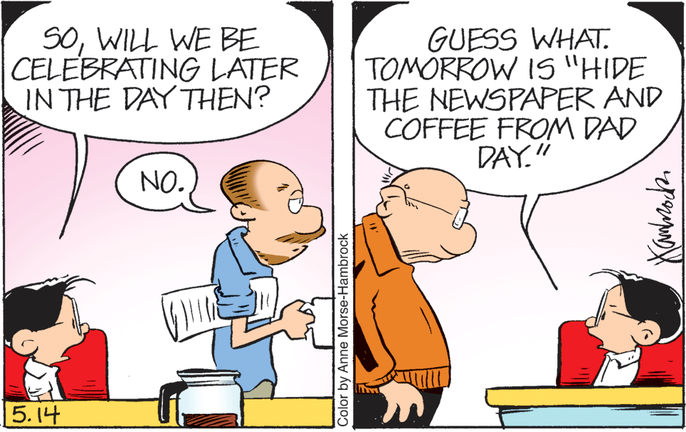 Social group OCR: SOWILL WE BE CELEBRATING LATER IN THE DAY THEN? GUESS WHAT. TOMORROW IS "HIDE THE NEWSPAPER AND COFFEE FROM DAD DAY." NO. 5.14 Color by Anne Morse-Hambrock SOWILL WE BE CELEBRATING LATER IN THE DAY THEN? GUESS WHAT. TOMORROW IS "HIDE THE NEWSPAPER AND COFFEE FROM DAD DAY." NO. 5.14 Color by Anne Morse-Hambrock