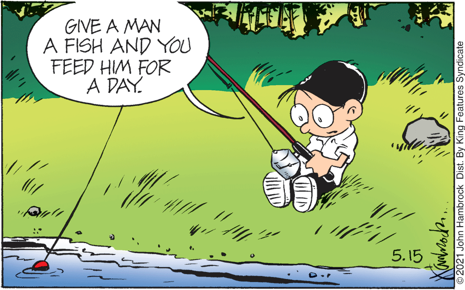 People OCR: GIVE A MAN A FISH AND YOU FEED HIM FOR A DAY. 5.15 2021 John Hambrock Dist. By King Features Syndicate GIVE A MAN A FISH AND YOU FEED HIM FOR A DAY. 5.15 2021 John Hambrock Dist. By King Features Syndicate