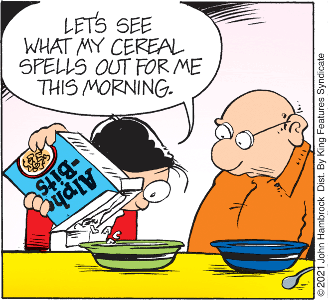 Font OCR: WHAT MY CEREAL SPELLS OUT FOR ME THIS MORNING. LETS SEE -Bits Alphe ©2021 John Hambrock Dist. By King Features Syndicate WHAT MY CEREAL SPELLS OUT FOR ME THIS MORNING. LETS SEE -Bits Alphe ©2021 John Hambrock Dist. By King Features Syndicate