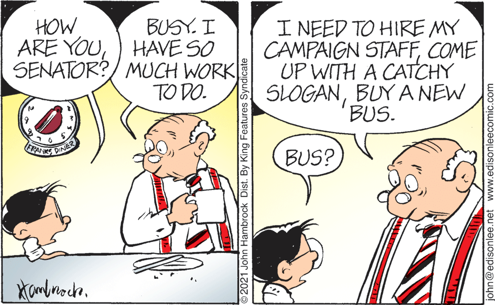 Gesture OCR: BUSY. I ARE YOU) HAVE SO SENATOR?/ MUCH WORK TO DO. I NEED TO HIRE MY CAMPAIGN STAFFCOME UP WITH A CATCHY SLOGANBUY A NEW BUS. HOW RANKS PINER BUS? 2021 John Hambrock Dist. By King Features Syndicate john@edisonlee.net www.edisonleecomic.com BUSY. I ARE YOU) HAVE SO SENATOR?/ MUCH WORK TO DO. I NEED TO HIRE MY CAMPAIGN STAFFCOME UP WITH A CATCHY SLOGANBUY A NEW BUS. HOW RANKS PINER BUS? 2021 John Hambrock Dist. By King Features Syndicate john@edisonlee.net www.edisonleecomic.com