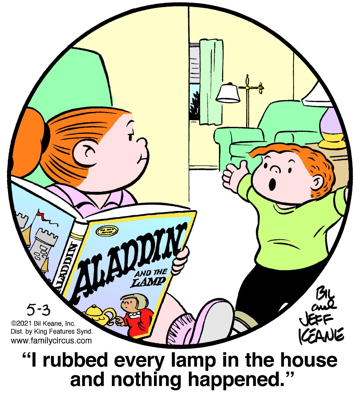 Pleased OCR: AlLADDIN AND THE LLAMP 5-3 ©2021 Bil Keaneinc. JEFF CEANE "I rubbed every lamp in the house and nothing happened." Dist. by King Features Synd. www.familycircus.com ALADDIN AlLADDIN AND THE LLAMP 5-3 ©2021 Bil Keaneinc. JEFF CEANE "I rubbed every lamp in the house and nothing happened." Dist. by King Features Synd. www.familycircus.com ALADDIN
