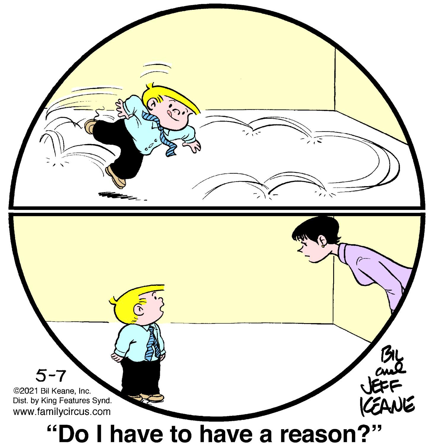 Sharing OCR: 5-7 JEFF KEANE "Do I have to have a reason?" ©2021 Bil KeaneInc. Dist. by King Features Synd. www.familycircus.com 5-7 JEFF KEANE "Do I have to have a reason?" ©2021 Bil KeaneInc. Dist. by King Features Synd. www.familycircus.com
