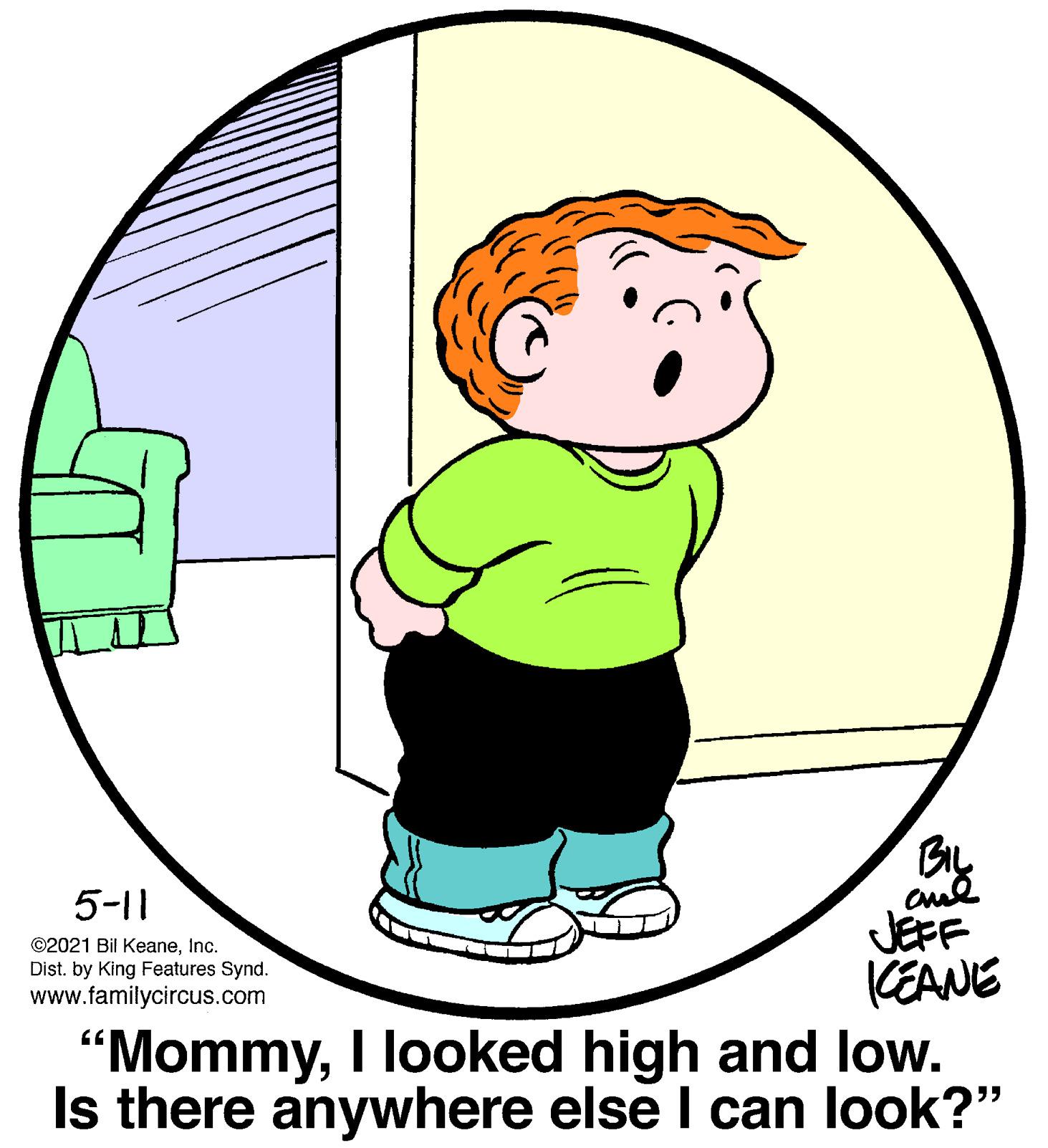 Gesture OCR: BIL 5-11 JEFF KEANE "MommyI looked high and low. Is there anywhere else I can look?" ©2021 Bil KeaneInc. Dist. by King Features Synd. www.familycircus.com BIL 5-11 JEFF KEANE "MommyI looked high and low. Is there anywhere else I can look?" ©2021 Bil KeaneInc. Dist. by King Features Synd. www.familycircus.com