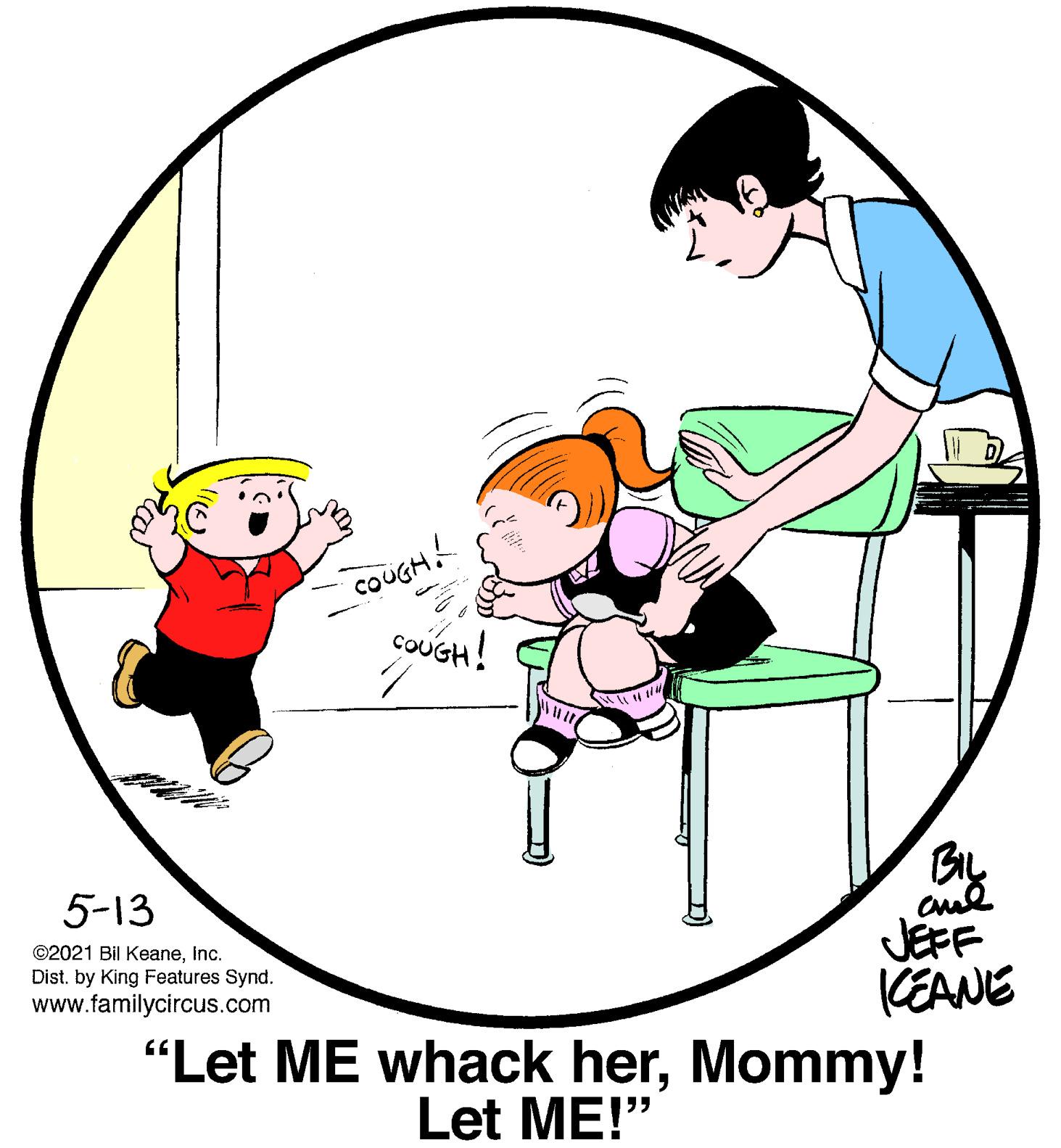 Organism OCR: COUGH! COUGH! By 5-13 JEFF (EANE "Let ME whack herMommy! ©2021 Bil KeaneInc. Dist. by King Features Synd. www.familycircus.com Let ME!" COUGH! COUGH! By 5-13 JEFF (EANE "Let ME whack herMommy! ©2021 Bil KeaneInc. Dist. by King Features Synd. www.familycircus.com Let ME!"