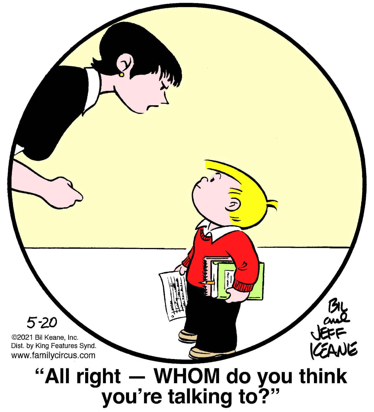 Art OCR: 5-20 JEFF CEANE WHOM do you think ©2021 Bil KeaneInc. Dist. by King Features Synd. www.familycircus.com "All right - you're talking to?" 5-20 JEFF CEANE WHOM do you think ©2021 Bil KeaneInc. Dist. by King Features Synd. www.familycircus.com "All right - you're talking to?"