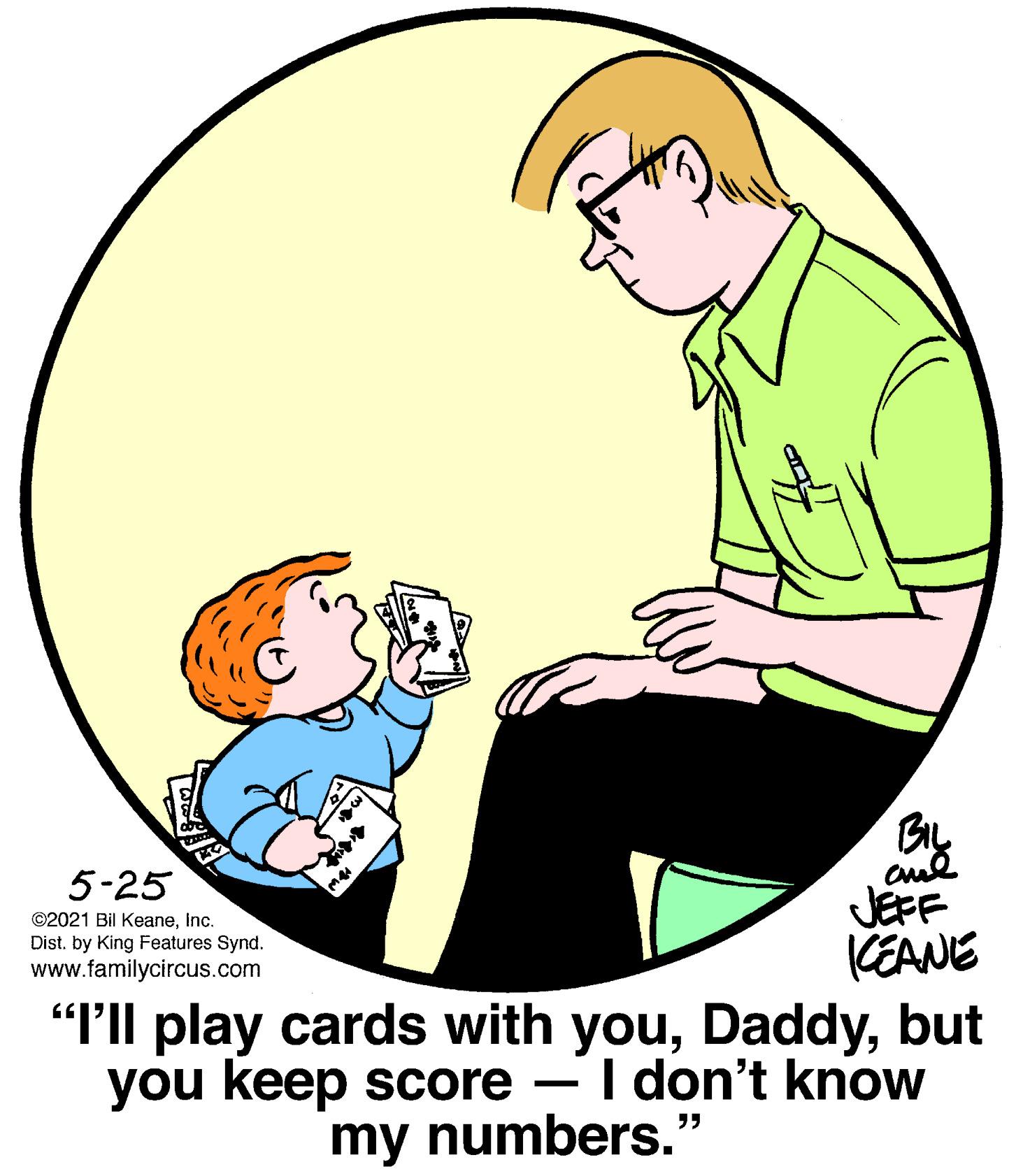 Font OCR: By cul JEFF 5-25 ©2021 Bil KeaneInc. Dist. by King Features Synd. www.familycircus.com CEANE "Ill play cards with youbut you keep score – I don't know my numbers." By cul JEFF 5-25 ©2021 Bil KeaneInc. Dist. by King Features Synd. www.familycircus.com CEANE "Ill play cards with youbut you keep score – I don't know my numbers."
