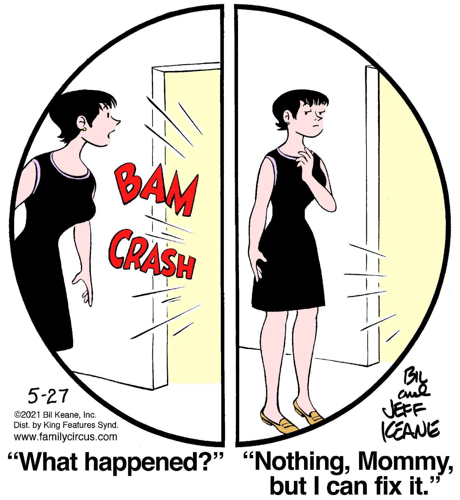 Sharing OCR: BAM CRASH JEFF (EANE 5-27 ©2021 Bil KeaneInc. Dist. by King Features Synd. www.familycircus.com "What happened?" "Nothingbut I can fix it." BAM CRASH JEFF (EANE 5-27 ©2021 Bil KeaneInc. Dist. by King Features Synd. www.familycircus.com "What happened?" "Nothingbut I can fix it."
