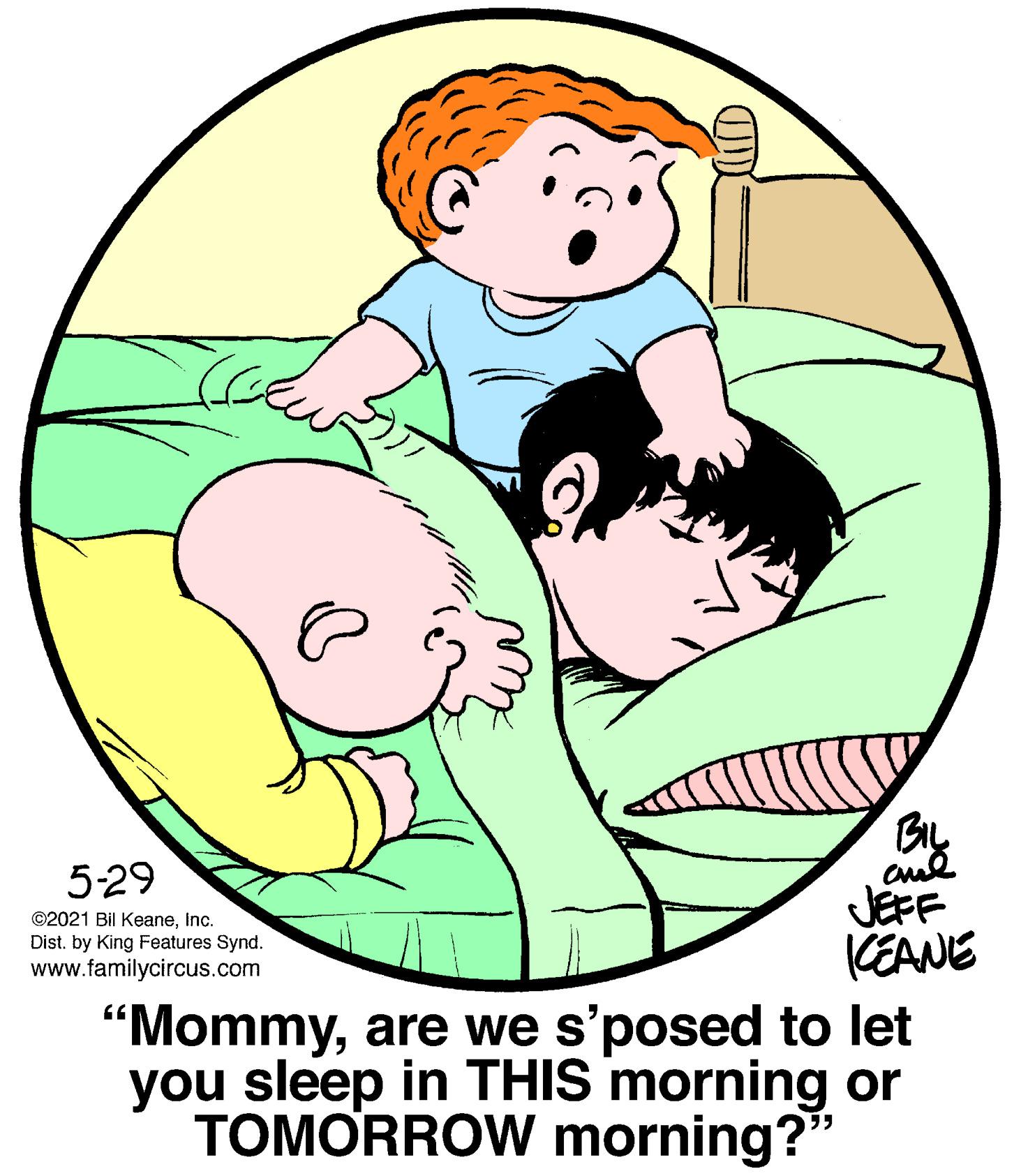 Human body OCR: 5-29 JEFF CEANE ©2021 Bil KeaneInc. Dist. by King Features Synd. www.familycircus.com "Mommyare we s'posed to let you sleep in THIS morning or TOMORROW morning?" 5-29 JEFF CEANE ©2021 Bil KeaneInc. Dist. by King Features Synd. www.familycircus.com "Mommyare we s'posed to let you sleep in THIS morning or TOMORROW morning?"