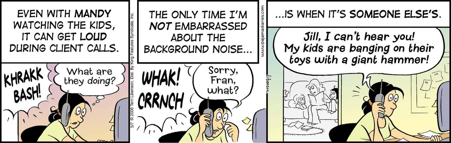 Comic book OCR: EVEN WITH MANDY WATCHING THE KIDSIT CAN GET LOUD DURING CLIENT CALLS. THE ONLY TIME I'M NOT EMBARRASSED ABOUT THE BACKGROUND NOISE... ...IS WHEN IT'S SOMEONE ELSE'S. JillI can't hear you! My kids are banging on their toys with a giant hammer! KHRAKK BASH! what are WHAK! CRRNCH Sorrywhat? they doing? EVEN WITH MANDY WATCHING THE KIDSIT CAN GET LOUD DURING CLIENT CALLS. THE ONLY TIME I'M NOT EMBARRASSED ABOUT THE BACKGROUND NOISE... ...IS WHEN IT'S SOMEONE ELSE'S. JillI can't hear you! My kids are banging on their toys with a giant hammer! KHRAKK BASH! what are WHAK! CRRNCH Sorrywhat? they doing?