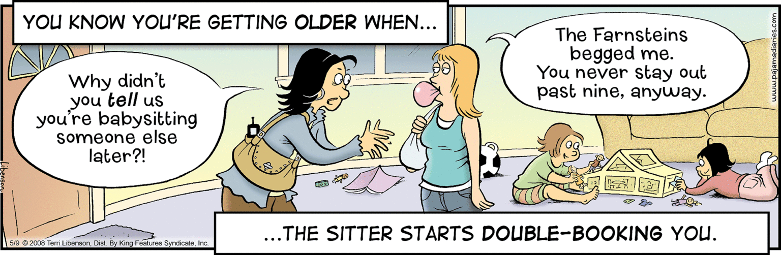 Gesture OCR: YOU KNOW YOU'RE GETTING OLDER WHEN... The Farnsteins begged me. You never stay out past nineanyway. Why didn't you tell us you're babysitting someone else later?! ...THE SITTER STARTS DOUBLE-BOOKING YOU. 5/9 © 2008 Tem LibensonInc YOU KNOW YOU'RE GETTING OLDER WHEN... The Farnsteins begged me. You never stay out past nineanyway. Why didn't you tell us you're babysitting someone else later?! ...THE SITTER STARTS DOUBLE-BOOKING YOU. 5/9 © 2008 Tem LibensonDist By King Features Syndicate