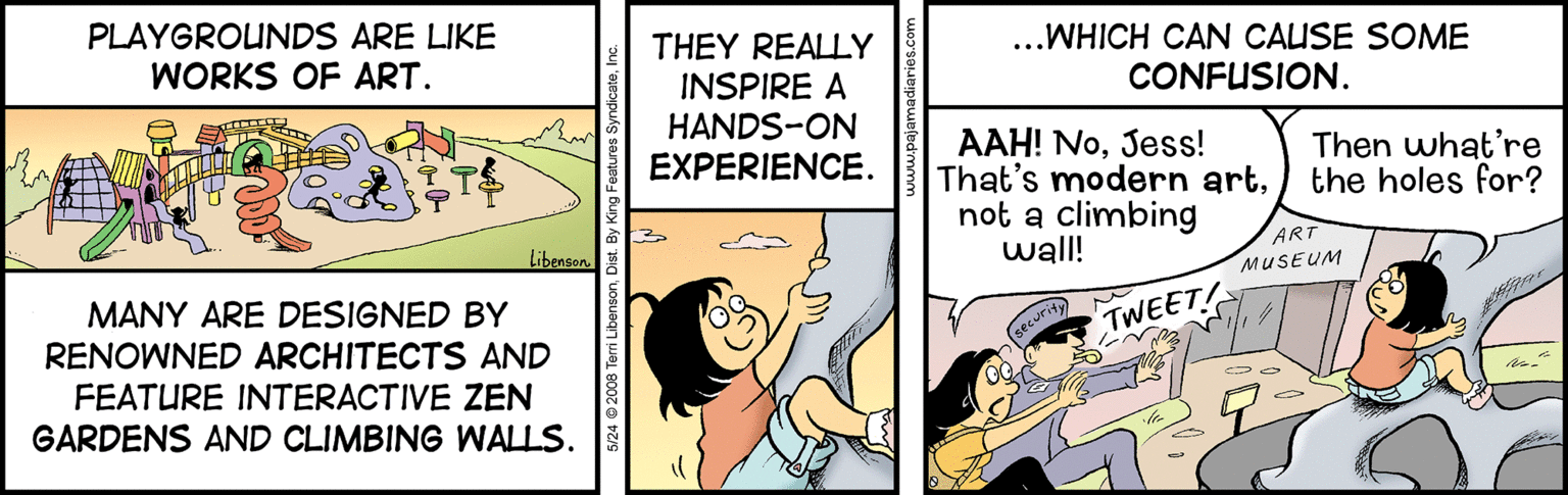 Humour OCR: PLAYGROUNDS ARE LIKE THEY REALLY INSPIRE A HANDS-ON EXPERIENCE. WORKS OF ART. ...WHICH CAN CALISE SOME CONFUSION. AAH! NoJess! That's modern artnot a climbing wall! Then what're the holes for? Libenson. ART MANY ARE DESIGNED BY RENOWNED ARCHITECTS AND MUSEUM securit TWEET FEATURE INTERACTIVE ZEN GARDENS AND CLIMBING WALLS. 2008 Terri LibensonD PLAYGROUNDS ARE LIKE THEY REALLY INSPIRE A HANDS-ON EXPERIENCE. WORKS OF ART. ...WHICH CAN CALISE SOME CONFUSION. AAH! NoJess! That's modern artnot a climbing wall! Then what're the holes for? Libenson. ART MANY ARE DESIGNED BY RENOWNED ARCHITECTS AND MUSEUM securit TWEET FEATURE INTERACTIVE ZEN GARDENS AND CLIMBING WALLS. 2008 Terri Libenson