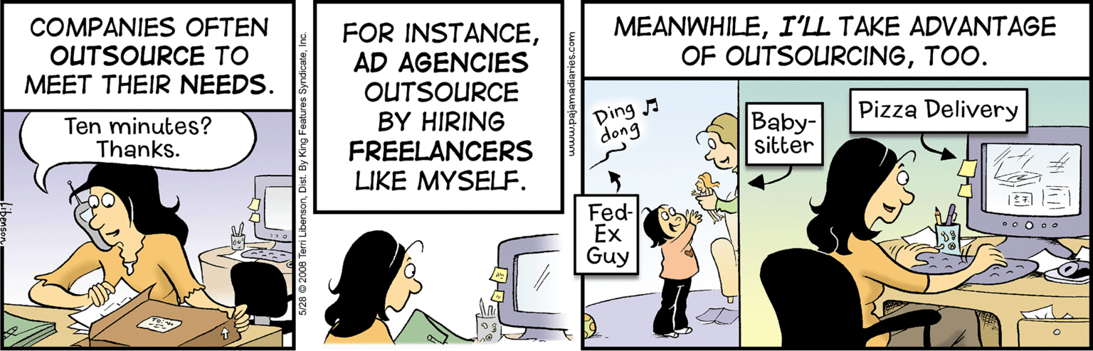 Humour OCR: COMPANIES OFTEN OUTSOURCE TO MEET THEIR NEEDS. MEANWHILEI'LL TAKE ADVANTAGE OF OUTSOURCINGTOO. FOR INSTANCEAD AGENCIES OUTSOURCE BY HIRING FREELANCERS LIKE MYSELF. Pizza Delivery Ten minutes? Thanks. Ding dong Baby- sitter Fed- Ex Guy COMPANIES OFTEN OUTSOURCE TO MEET THEIR NEEDS. MEANWHILEI'LL TAKE ADVANTAGE OF OUTSOURCINGTOO. FOR INSTANCEAD AGENCIES OUTSOURCE BY HIRING FREELANCERS LIKE MYSELF. Pizza Delivery Ten minutes? Thanks. Ding dong Baby- sitter Fed- Ex Guy