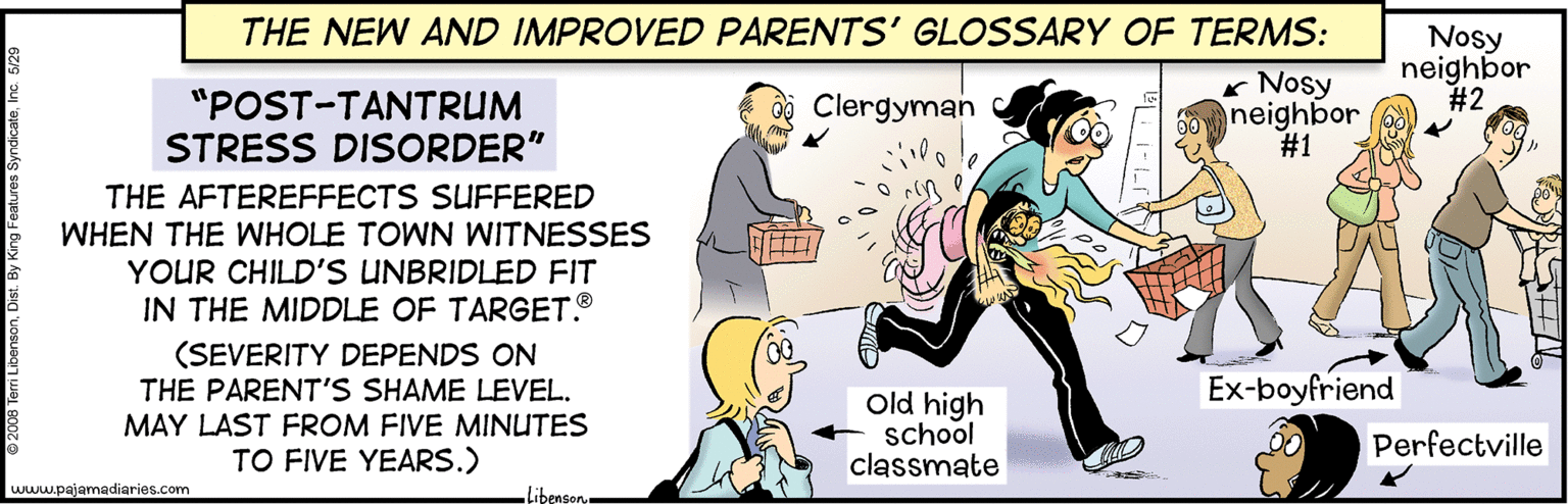 Illustration OCR: THE NEW AND IMPROVED PARENTS' GLOSSARY OF TERMS: "POST-TANTRUM STRESS DISORDER" * Nosy neighbor #1 Nosy neighbor #2 Clergyman THE AFTEREFFECTS SUFFERED WHEN THE WHOLE TOWN WITNESSES YOUR CHILD'S UNBRIDLED FIT IN THE MIDDLE OF TARGET. (SEVERITY DEPENDS ON THE PARENT'S SHAME LEVEL. MAY LAST FROM FIVE MINUTES TO FIVE YEARS.) Ex-boyfriend Old high school classmate Perfectville www.pajarnadiaries.com Libeason THE NEW AND IMPROVED PARENTS' GLOSSARY OF TERMS: "POST-TANTRUM STRESS DISORDER" * Nosy neighbor #1 Nosy neighbor #2 Clergyman THE AFTEREFFECTS SUFFERED WHEN THE WHOLE TOWN WITNESSES YOUR CHILD'S UNBRIDLED FIT IN THE MIDDLE OF TARGET. (SEVERITY DEPENDS ON THE PARENT'S SHAME LEVEL. MAY LAST FROM FIVE MINUTES TO FIVE YEARS.) Ex-boyfriend Old high school classmate Perfectville www.pajarnadiaries.com Libeason