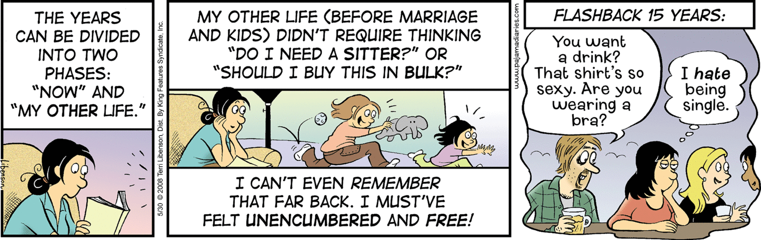 Fictional character OCR: MY OTHER LIFE (BEFORE MARRIAGE AND KIDS) DIDN'T REQUIRE THINKING "DO I NEED A SITTER?" OR "SHOULD I BUY THIS IN BULK?" FLASHBACK 15 YEARS: THE YEARS CAN BE DIVIDED INTO TWO PHASES: "NOW" AND "MY OTHER LIFE." You want a drink? That shirt's so sexy. Are you wearing a bra? I hate being single. I CAN'T EVEN REMEMBER THAT FAR BACK. I MUST'VE FELT UNENCUMBERED AND FREE! MY OTHER LIFE (BEFORE MARRIAGE AND KIDS) DIDN'T REQUIRE THINKING "DO I NEED A SITTER?" OR "SHOULD I BUY THIS IN BULK?" FLASHBACK 15 YEARS: THE YEARS CAN BE DIVIDED INTO TWO PHASES: "NOW" AND "MY OTHER LIFE." You want a drink? That shirt's so sexy. Are you wearing a bra? I hate being single. I CAN'T EVEN REMEMBER THAT FAR BACK. I MUST'VE FELT UNENCUMBERED AND FREE!