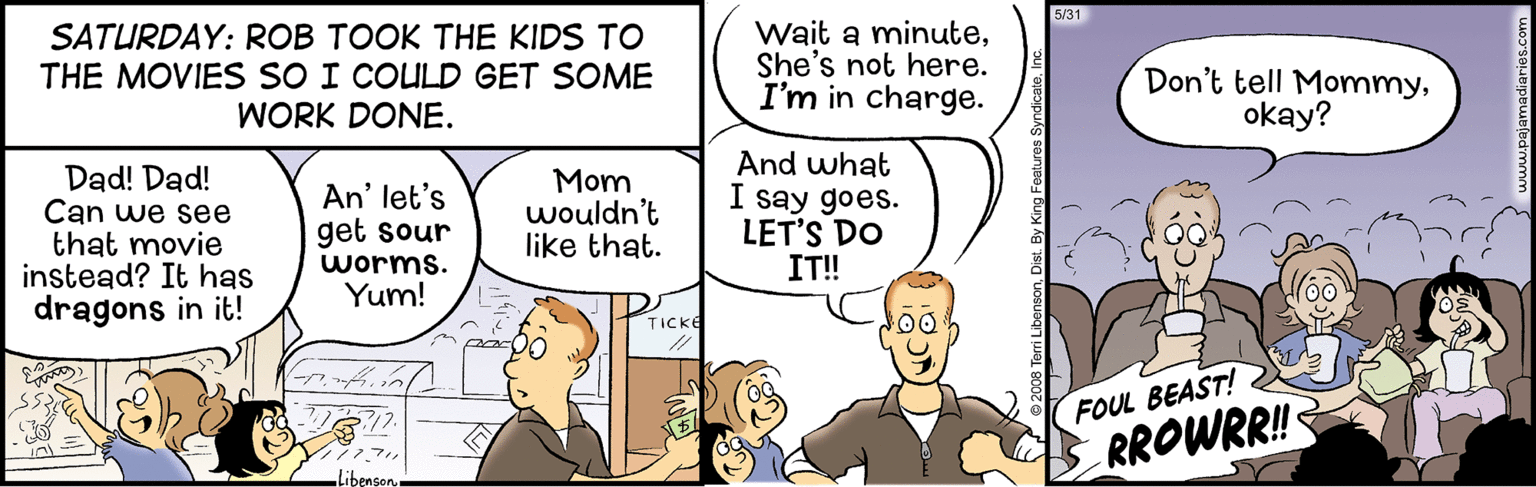 Illustration OCR: 5/31 SATURDAY: ROB TOOK THE KIDS TO THE MOVIES SO I COULD GET SOME WORK DONE. Wait a minuteShe's not here. I'm in charge. Don't tell Mommyokay? Dad! Dad! Can we see that movie instead? It has dragons in it! Mom wouldn't like that. And what I say goes. LET'S DO IT! An' let's get sour worms. Yum! TICKE FOUL BEAST! RROWRR! Libenson. 5/31 SATURDAY: ROB TOOK THE KIDS TO THE MOVIES SO I COULD GET SOME WORK DONE. Wait a minuteShe's not here. I'm in charge. Don't tell Mommyokay? Dad! Dad! Can we see that movie instead? It has dragons in it! Mom wouldn't like that. And what I say goes. LET'S DO IT! An' let's get sour worms. Yum! TICKE FOUL BEAST! RROWRR! Libenson.