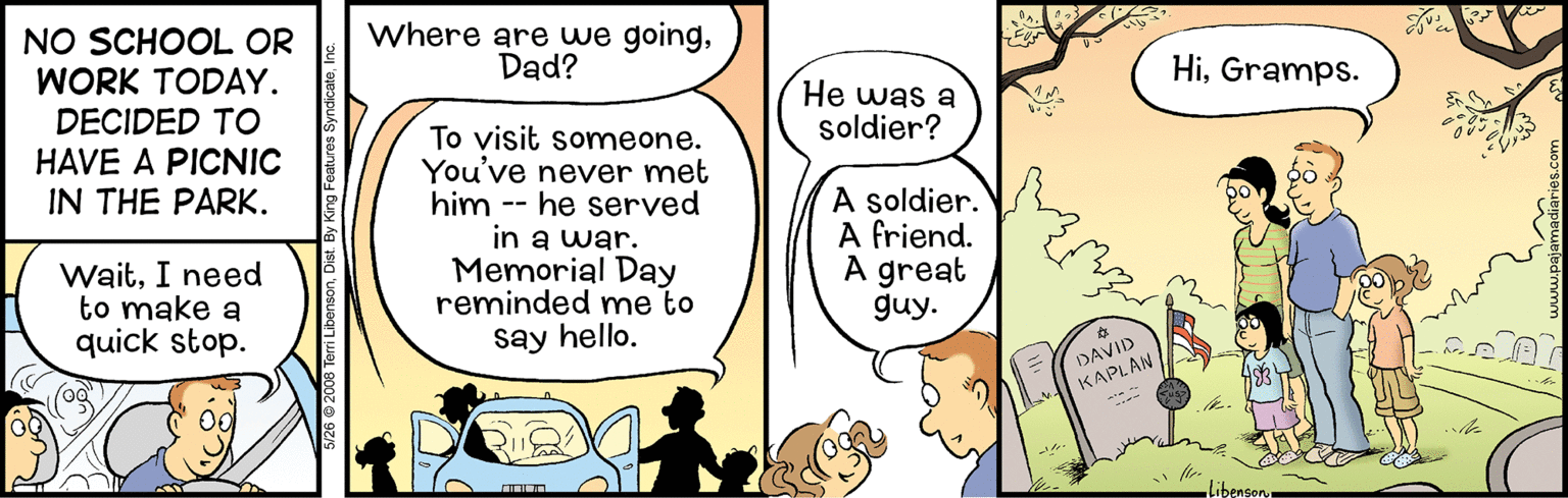 Line OCR: NO SCHOOL OR WORK TODAY. Where are we goingDad? HiGramps. He was a soldier? DECIDED TO To visit someone. You've never met him -- he served in a war. Memorial Day reminded me to say hello. HAVE A PICNIC IN THE PARK. A soldier. A friend. A great guy. WaitI need to make a quick stop. DAVID KAPLAN libensony NO SCHOOL OR WORK TODAY. Where are we goingDad? HiGramps. He was a soldier? DECIDED TO To visit someone. You've never met him -- he served in a war. Memorial Day reminded me to say hello. HAVE A PICNIC IN THE PARK. A soldier. A friend. A great guy. WaitI need to make a quick stop. DAVID KAPLAN libensony