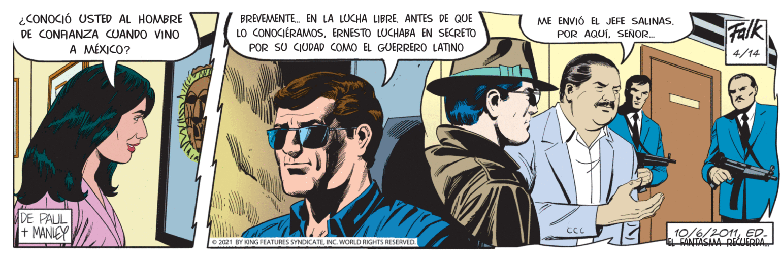 Illustration OCR: ¿CONOCIÓ USTED AL HOMBRE DE CONFANZA CUANDO VINO A MÉXICO? BREVEMENTE. EN LA LUCHA LIBRE. ANTES DE QUE LO CONOCIÉRAMOSERNESTO LUCHABA EN SECRETO POR SU CIUDAD COMO EL GUERRERO LATINO ME ENVIÓ EL JEFE SALINAS. Falk POR AQUÍSENOR.. 4/14 DE PAUL + MANIEY 10/6/2011ED FANTASAAA RE IEDDA O 2021 BY KING FEATURES SYNDICATEINC. WORLD RIGHTS RESERVED. ¿CONOCIÓ USTED AL HOMBRE DE CONFANZA CUANDO VINO A MÉXICO? BREVEMENTE. EN LA LUCHA LIBRE. ANTES DE QUE LO CONOCIÉRAMOSERNESTO LUCHABA EN SECRETO POR SU CIUDAD COMO EL GUERRERO LATINO ME ENVIÓ EL JEFE SALINAS. Falk POR AQUÍSENOR.. 4/14 DE PAUL + MANIEY 10/6/2011ED FANTASAAA RE IEDDA O 2021 BY KING FEATURES SYNDICATEINC. WORLD RIGHTS RESERVED.