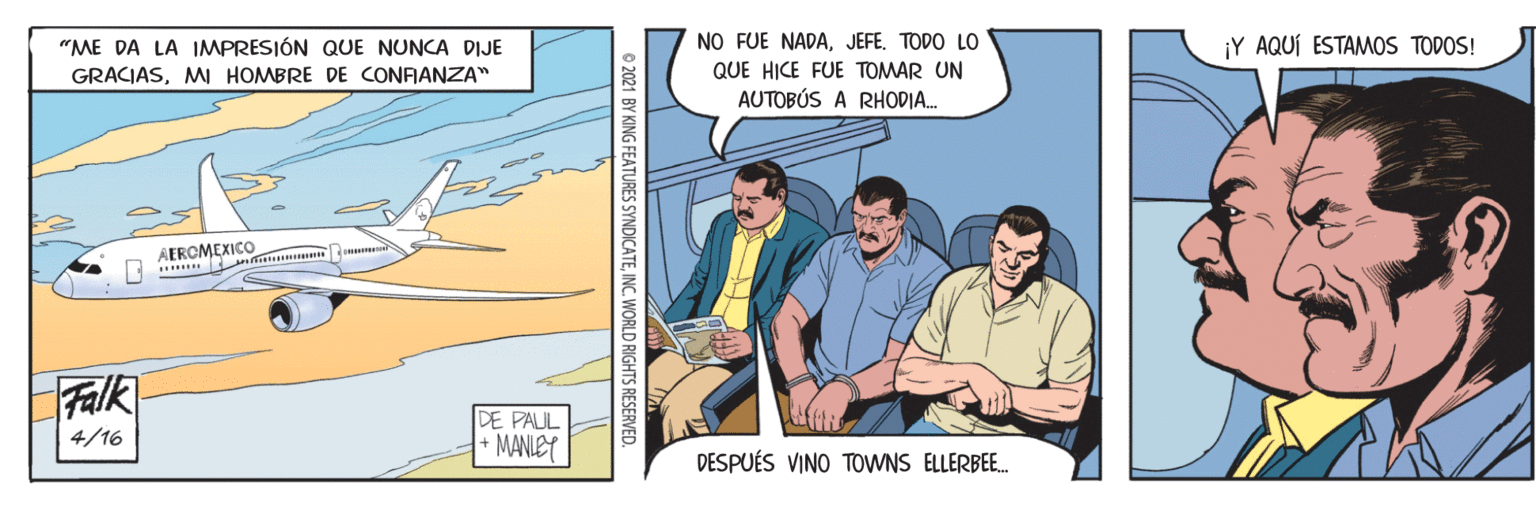 Humour OCR: "ME DA LA IMPRESIÓN QUE NUNCA DIJE NO FUE NADATODO LO ¡Y AQUÍ ESTAMOS TODOS! GRACIASMI HOMBRE DE CONFIANZA" QUE HICE FUE TOMAR UN AUTOBÚS A RHODIA. Falk DE PAUL +MANLEY 4/16 DESPUÉS VINO TOWNS ELLERBE. BY KING FEATURES SYNDICATEINC. WORLD RIGHTS RESERVED. "ME DA LA IMPRESIÓN QUE NUNCA DIJE NO FUE NADATODO LO ¡Y AQUÍ ESTAMOS TODOS! GRACIASMI HOMBRE DE CONFIANZA" QUE HICE FUE TOMAR UN AUTOBÚS A RHODIA. Falk DE PAUL +MANLEY 4/16 DESPUÉS VINO TOWNS ELLERBE. BY KING FEATURES SYNDICATEINC. WORLD RIGHTS RESERVED.