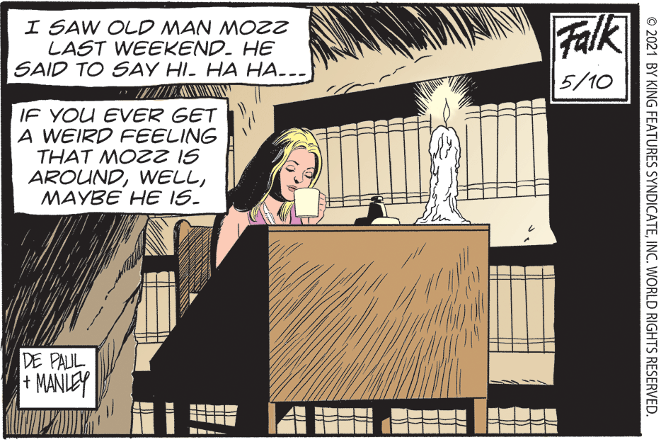 Fictional character OCR: I SAW OLD MAN MOZZ LAST WEEKEND. HE SAID TO SAY HI- HA HA.--- Falk 5/10 IF YOU EVER GET A WEIRD FEELING THAT MOZ2 IS AROUNDMAYBE HE IS. DE PAUL + MANLEY © 2021 BY KING FEATURES SYNDICATEINC. WORLD RIGHTS RESERVED. I SAW OLD MAN MOZZ LAST WEEKEND. HE SAID TO SAY HI- HA HA.--- Falk 5/10 IF YOU EVER GET A WEIRD FEELING THAT MOZ2 IS AROUNDMAYBE HE IS. DE PAUL + MANLEY © 2021 BY KING FEATURES SYNDICATEINC. WORLD RIGHTS RESERVED.