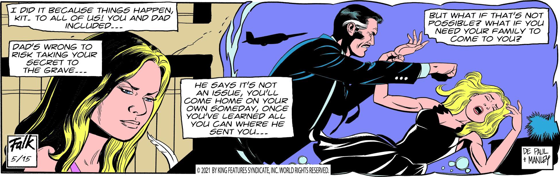 Font OCR: I DID IT BECAUSE THINGS HAPPENKIT. TO ALL OF US! YOU AND DAD INCLUDED..- BUT WHAT IF THAT'S NOT POSSIBLE? WHAT IF YOU NEED YOUR FAMILY TO COME TO YOU? DAD'S WRONG TO RISK TAKING YOUR SECRET TO THE GRAVE... HE SAYS T'S NOT AN ISSUEYOU'LL COME HOMÉ ON YOUR OWN SOMEDAYONCE YOU'VE LEARNÉD ALL YOU CAN WHERE HE SENT YOU... Falk DE PAUL + MANLEY 5/15 © 221 BY KING FEATURES SYNDICATEINC. WORLD RIGHTS RESERVED. I DID IT BECAUSE THINGS HAPPENKIT. TO ALL OF US! YOU AND DAD INCLUDED..- BUT WHAT IF THAT'S NOT POSSIBLE? WHAT IF YOU NEED YOUR FAMILY TO COME TO YOU? DAD'S WRONG TO RISK TAKING YOUR SECRET TO THE GRAVE... HE SAYS T'S NOT AN ISSUEYOU'LL COME HOMÉ ON YOUR OWN SOMEDAYONCE YOU'VE LEARNÉD ALL YOU CAN WHERE HE SENT YOU... Falk DE PAUL + MANLEY 5/15 © 221 BY KING FEATURES SYNDICATEINC. WORLD RIGHTS RESERVED.