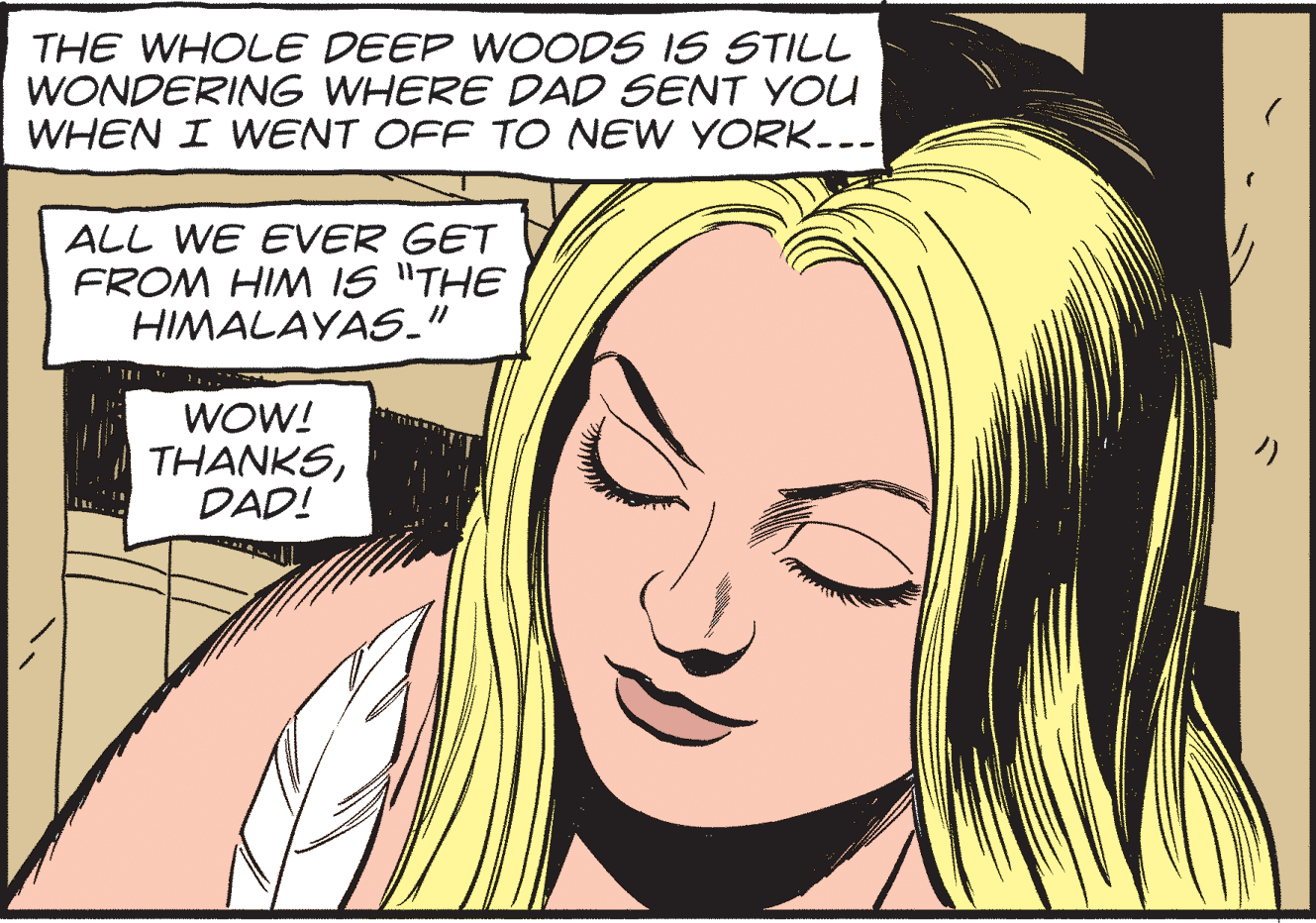 Ear OCR: THE WHOLE DEEP WOODS IS STILL WONDERING WHERE DAD SENT YOU WHEN I WENT OFF TO NEW YORK-.- ALL WE EVER GET FROM HIM IS "THE HIMALAYAS_" WOW! THANKSDAD! THE WHOLE DEEP WOODS IS STILL WONDERING WHERE DAD SENT YOU WHEN I WENT OFF TO NEW YORK-.- ALL WE EVER GET FROM HIM IS "THE HIMALAYAS_" WOW! THANKS