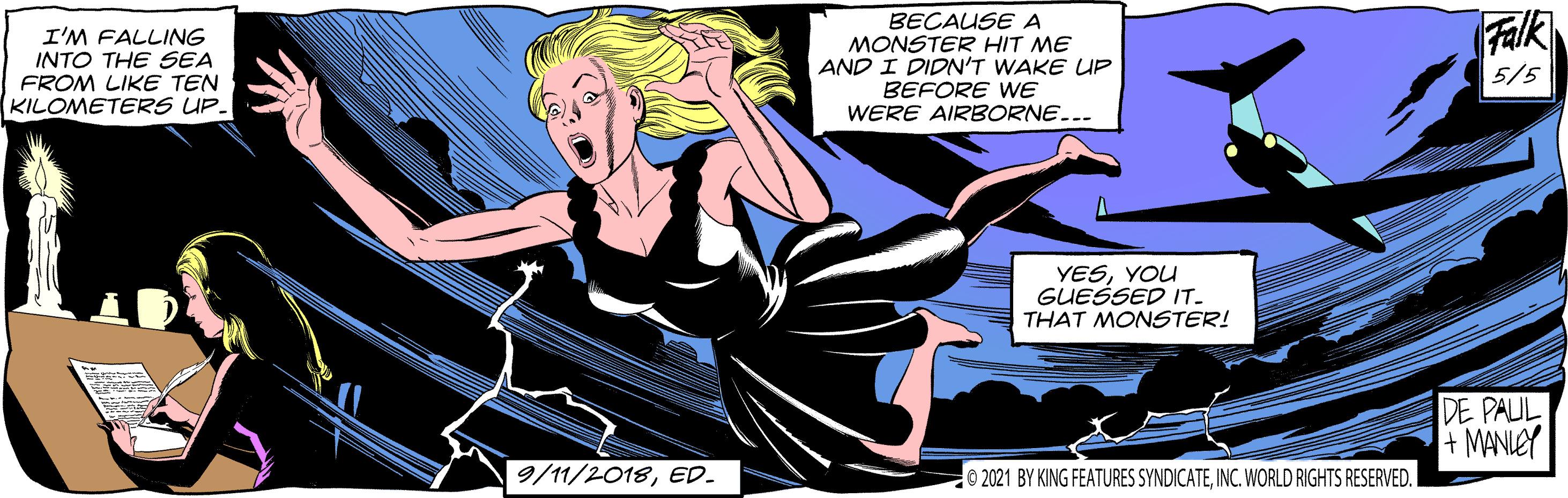 Humour OCR: I'M FALLING INTO THE SEA FROM LIKE TEN KILOMETERS UP. BEÇAUSE A MONSTER HIT ME AND I DIDN'T WAKE UP BEFORE WE WERE AIRBORNE... Falk 5/5 YESYOU GUESSED IT. THAT MONSTER! DE PAUL + MANIEY 9/11/2018ED- 0 2021 BY KING FEATURES SYNDICATEINC. WORLD RIGHTS RESERVED. I'M FALLING INTO THE SEA FROM LIKE TEN KILOMETERS UP. BEÇAUSE A MONSTER HIT ME AND I DIDN'T WAKE UP BEFORE WE WERE AIRBORNE... Falk 5/5 YESYOU GUESSED IT. THAT MONSTER! DE PAUL + MANIEY 9/11/2018ED- 0 2021 BY KING FEATURES SYNDICATEINC. WORLD RIGHTS RESERVED.
