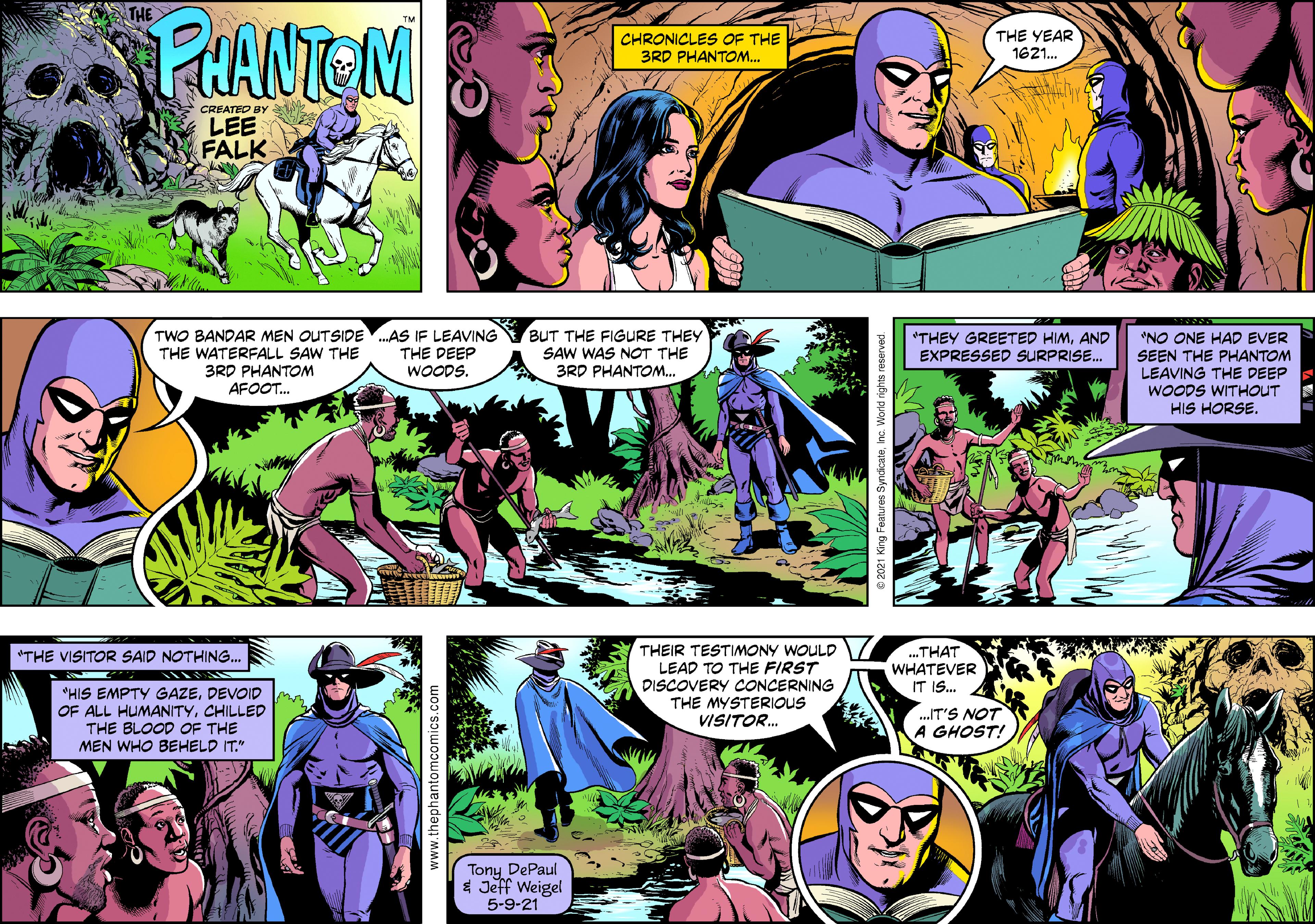 People OCR: THE PHANTEN CHRONICLES OF THE 3RD PHANTOM.. THE YEAR 1621. CREATED BY LEE FALK TWO BANDAR MEN OUTSIDE.AS IF LEAVING THE DEEP WOODS. BUT THE FIGURE THEY *NO ONE HAD EVER SEEN THE PHANTOM LEAVING THE DEEP WOODS WITHOUT HIS HORSE. "THEY GREETED HIMAND EXPRESSED SURPRISE. THE WATERFALL SAW THE 3RD PHANTOM AFOOT. SAW WAS NOT THE 3RD PHANTOM.. THEIR TESTIMONY WOULD LEAD TO THE FIRST DISCOVERY CONCERNING THE MYSTERIOUS VISITOR. ...THAT WHATEVER IT IS. "THE VISITOR SAID NOTHING. "HIS EMPTY GAZEDEVOID OF ALL HUMANITYCHILLED THE BLOOD OF THE MEN WHO BEHELD IT." .IT'S NOT A GHOST! Tony DePaul * Jeff Weigel 5-9-21 ww.thephantomcomics.com THE PHANTEN CHRONICLES OF THE 3RD PHANTOM.. THE YEAR 1621. CREATED BY LEE FALK TWO BANDAR MEN OUTSIDE.AS IF LEAVING THE DEEP WOODS. BUT THE FIGURE THEY *NO ONE HAD EVER SEEN THE PHANTOM LEAVING THE DEEP WOODS WITHOUT HIS HORSE. "THEY GREETED HIMAND EXPRESSED SURPRISE. THE WATERFALL SAW THE 3RD PHANTOM AFOOT. SAW WAS NOT THE 3RD PHANTOM.. THEIR TESTIMONY WOULD LEAD TO THE FIRST DISCOVERY CONCERNING THE MYSTERIOUS VISITOR. ...THAT WHATEVER IT IS. "THE VISITOR SAID NOTHING. "HIS EMPTY GAZEDEVOID OF ALL HUMANITYCHILLED THE BLOOD OF THE MEN WHO BEHELD IT." .IT'S NOT A GHOST! Tony DePaul * Jeff Weigel 5-9-21 ww.thephantomcomics.com