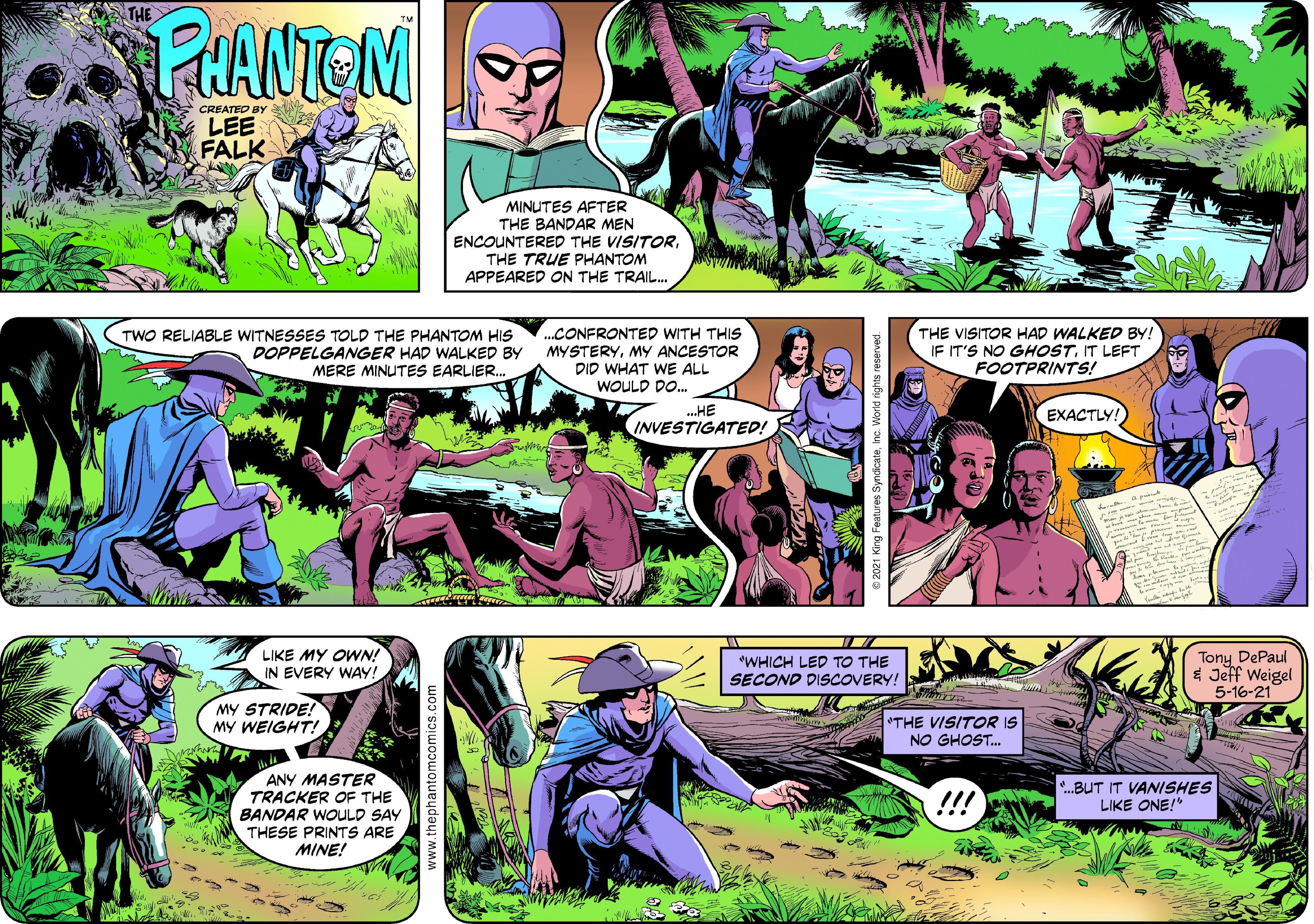 People Faces (1) OCR: PHANTOM CREATED BY LEE FALK MINUTES AFTER THE BANDAR MEN ENCOUNTERED THE VISITORTHE TRUE PHANTOM APPEARED ON THE TRAIL. TWO RELIABLE WITNESSES TOLD THE PHANTOM HIS DOPPELGANGER HAD WALKED BY MERE MINUTES EARLIER. ...CONFRONTED WITH THIS MYSTERYMY ANCESTOR DID WHAT WE ALL WOULD DO. THE VISITOR HAD WALKED BY! IF IT'S NO GHOSTIT LEFT FOOTPRINTS! ...HE INVESTIGATED! EXACTLY! LIKE MY OWN! IN EVERY WAY: *WHICH LED TO THE SECOND DISCOVERY! Tony DePaul 1 Jeff Weigel 5-16-21 MY STRIDE! MY WEIGHT! THE VISITOR IS NO GHOST. ANY MASTER TRACKER OF THE BANDAR WOULD SAY THESE PRINTS ARE MINE! !!! *.BUT IT VANISHES LIKE ONE!" PHANTOM CREATED BY LEE FALK MINUTES AFTER THE BANDAR MEN ENCOUNTERED THE VISITORTHE TRUE PHANTOM APPEARED ON THE TRAIL. TWO RELIABLE WITNESSES TOLD THE PHANTOM HIS DOPPELGANGER HAD WALKED BY MERE MINUTES EARLIER. ...CONFRONTED WITH THIS MYSTERYMY ANCESTOR DID WHAT WE ALL WOULD DO. THE VISITOR HAD WALKED BY! IF IT'S NO GHOSTIT LEFT FOOTPRINTS! ...HE INVESTIGATED! EXACTLY! LIKE MY OWN! IN EVERY WAY: *WHICH LED TO THE SECOND DISCOVERY! Tony DePaul 1 Jeff Weigel 5-16-21 MY STRIDE! MY WEIGHT! THE VISITOR IS NO GHOST. ANY MASTER TRACKER OF THE BANDAR WOULD SAY THESE PRINTS ARE MINE! !!! *.BUT IT VANISHES LIKE ONE!"