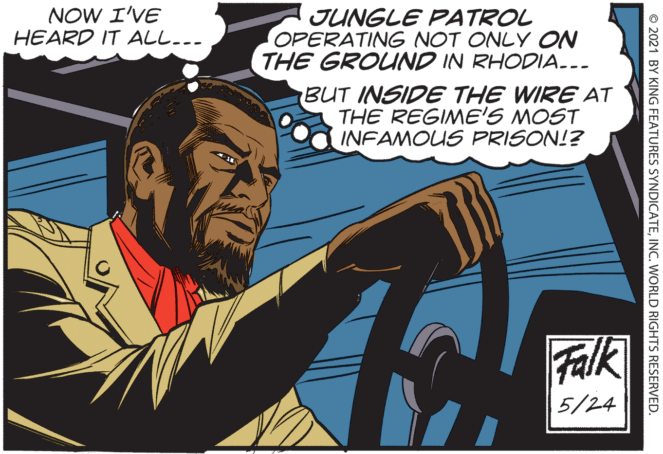 Beard OCR: NOW I'VE HEARD IT ALL... JUNGLE PATROL OPERATING NOT ONLY ON THE GROUND IN RHODIA.-- BUT INSIDE THE WIRE AT THE REGIME'S MOST INFAMOUS PRISON!? Falk 5/24 © 2021 BY KING FEATURES SYNDICATEINC. WwORLD RIGHTS RESERVED. NOW I'VE HEARD IT ALL... JUNGLE PATROL OPERATING NOT ONLY ON THE GROUND IN RHODIA.-- BUT INSIDE THE WIRE AT THE REGIME'S MOST INFAMOUS PRISON!? Falk 5/24 © 2021 BY KING FEATURES SYNDICATEINC. WwORLD RIGHTS RESERVED.