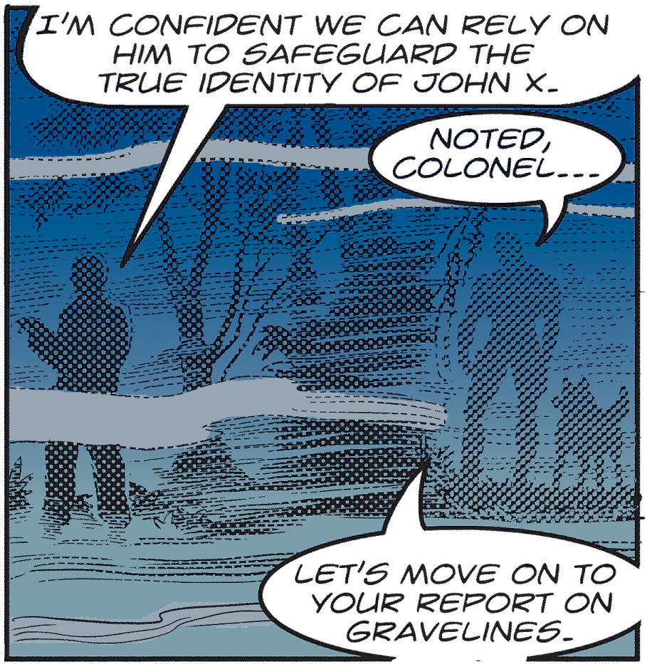 Illustration OCR: I'M CONFIDENT WE CAN RELY ON HIM TO SAFEGUARD THE TRUE IDENTITY OF JOHN X- NOTEDCOLONEL--- LET'S MOVE ON TO YOUR REPORT ON GRAVELINES. I'M CONFIDENT WE CAN RELY ON HIM TO SAFEGUARD THE TRUE IDENTITY OF JOHN X- NOTEDCOLONEL--- LET'S MOVE ON TO YOUR REPORT ON GRAVELINES.