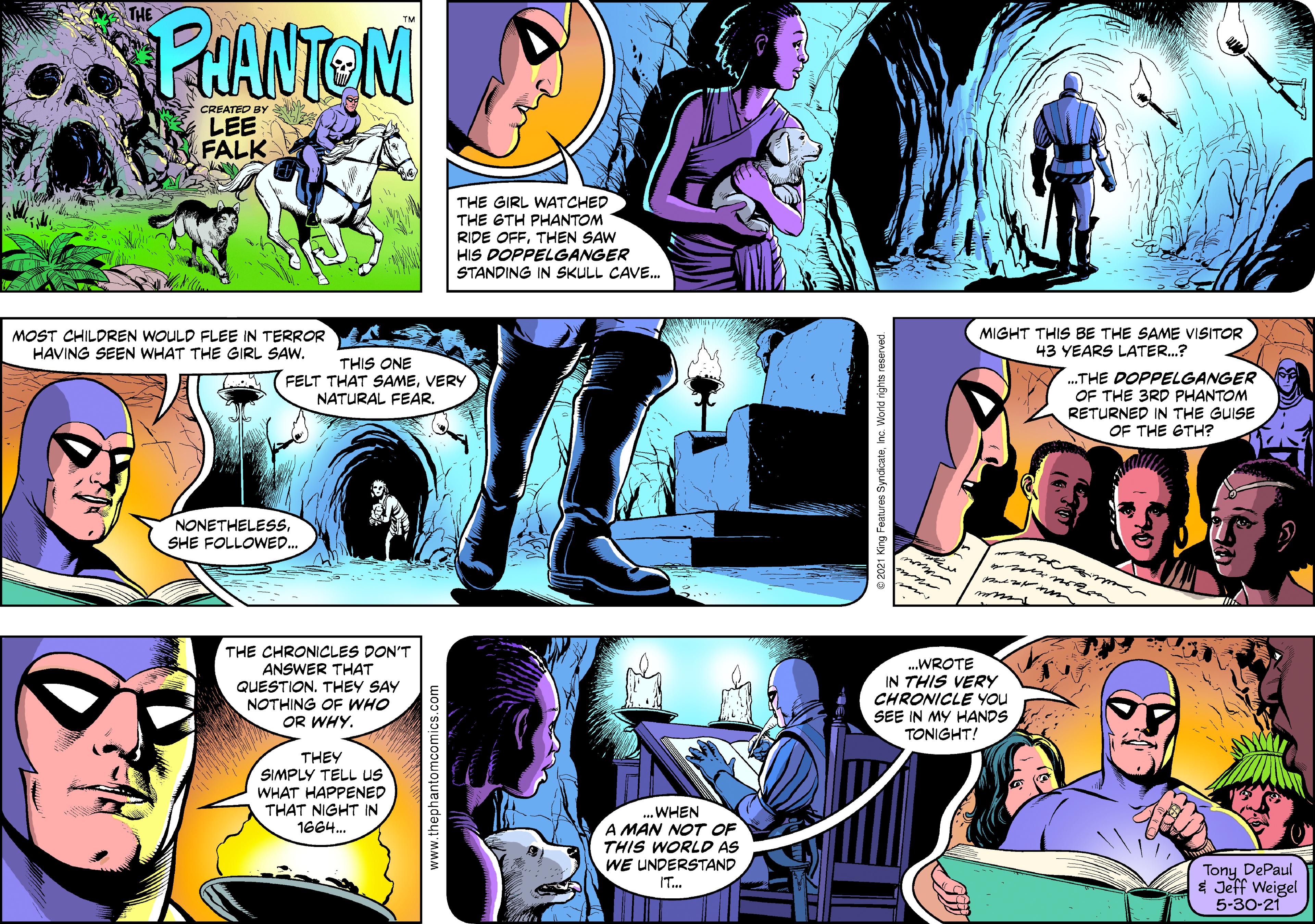 Mammal OCR: THE PRANTEN CREATED BY LEE FALK THE GIRL WATCHED THE GTH PHANTOM RIDE OFFTHEN SAW HIS DOPPELGANGER STANDING IN SKULL CAVE. MOST CHILDREN WOULD FLEE IN TERROR A HAVING SEEN WHAT THE GIRL SAW. MIGHT THIS BE THE SAME VISITOR 43 YEARS LATER.? THIS ONE FELT THAT SAMEVERY NATURAL FEAR. .THE DOPPELGANGER OF THE 3RD PHANTOM RETURNED IN THE GUISE OF THE GTH? NONETHELESSSHE FOLLOWED.. ware THE CHRONICLES DON'T ANSWER THAT QUESTION. THEY SAY NOTHING OF WHO OR WHY. .WROTE IN THIS VERY CHRONICLE You SEE IN MY HANDS TONIGHT! THEY SIMPLY TELL uS WHAT HAPPENED THAT NIGHT IN 1664. ...WHEN A MAN NOT OF THIS WORLD AS WE UNDERSTAND IT.. Tony DePaul $ Jeff Weigel 5-30-21 www.thephantomcomics.com THE PRANTEN CREATED BY LEE FALK THE GIRL WATCHED THE GTH PHANTOM RIDE OFFTHEN SAW HIS DOPPELGANGER STANDING IN SKULL CAVE. MOST CHILDREN WOULD FLEE IN TERROR A HAVING SEEN WHAT THE GIRL SAW. MIGHT THIS BE THE SAME VISITOR 43 YEARS LATER.? THIS ONE FELT THAT SAMEVERY NATURAL FEAR. .THE DOPPELGANGER OF THE 3RD PHANTOM RETURNED IN THE GUISE OF THE GTH? NONETHELESSSHE FOLLOWED.. ware THE CHRONICLES DON'T ANSWER THAT QUESTION. THEY SAY NOTHING OF WHO OR WHY. .WROTE IN THIS VERY CHRONICLE You SEE IN MY HANDS TONIGHT! THEY SIMPLY TELL uS WHAT HAPPENED THAT NIGHT IN 1664. ...WHEN A MAN NOT OF THIS WORLD AS WE UNDERSTAND IT.. Tony DePaul $ Jeff Weigel 5-30-21 www.thephantomcomics.com