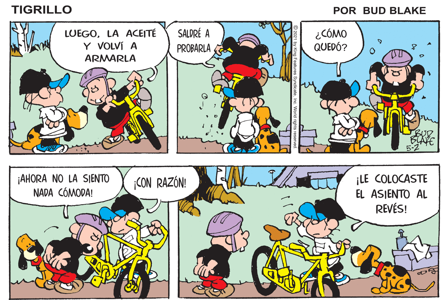 Human OCR: TIGRILLO POR BUD BLAKE SALDRÉ A LUEGOLA ACEITÉ Y VOLVÍ A ¿CÓMO QUEDÓ? PROBARLA ARMARLA 5-2 ¡AHORA NO LA SJENTO NADA CÓMODA! ¡LE COLOCASTE EL ASIENTO AL REVÉS! CON RAZÓN! C 21 by King Features SyndicateInc. World rights rese TIGRILLO POR BUD BLAKE SALDRÉ A LUEGOLA ACEITÉ Y VOLVÍ A ¿CÓMO QUEDÓ? PROBARLA ARMARLA 5-2 ¡AHORA NO LA SJENTO NADA CÓMODA! ¡LE COLOCASTE EL ASIENTO AL REVÉS! CON RAZÓN! C 21 by King Features SyndicateInc. World rights rese