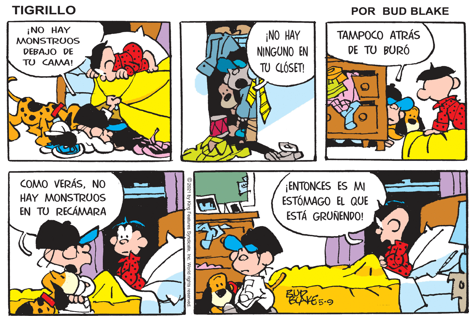 Mammal OCR: TIGRILLO POR BUD BLAKE ¡NO HAY ¡NO HAY NINGUNO EN TU CLÓSET! TAMPOCO ATRÁS DE TU BURÓ MONSTRUOS DEBAJO DE TU CAMA! COMO VERÁSNO ¡ENTONCES ES MI ESTÓMAGO EL QUE ESTÁ GRUÑENDO! HAY MONSTRUOS EN TU RECÁMARA BUD VE5-9 O2021 by King Features SyndicateInc. World rights reserved. TIGRILLO POR BUD BLAKE ¡NO HAY ¡NO HAY NINGUNO EN TU CLÓSET! TAMPOCO ATRÁS DE TU BURÓ MONSTRUOS DEBAJO DE TU CAMA! COMO VERÁSNO ¡ENTONCES ES MI ESTÓMAGO EL QUE ESTÁ GRUÑENDO! HAY MONSTRUOS EN TU RECÁMARA BUD VE5-9 O2021 by King Features SyndicateInc. World rights reserved.
