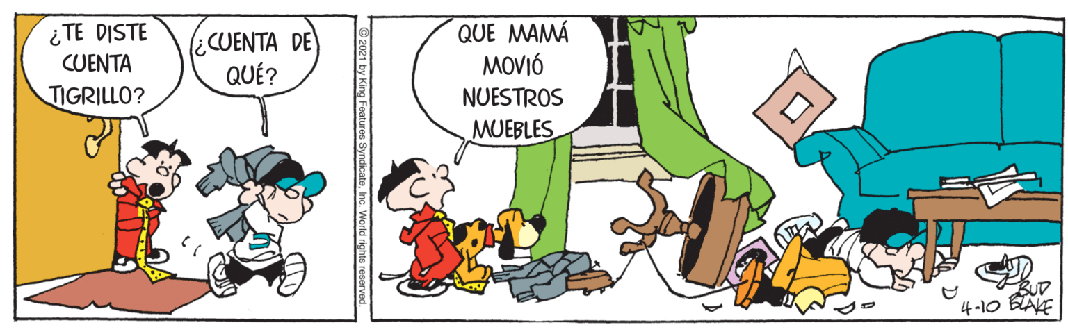 Pleased OCR: QUE MAMÁ MOVIÓ NUESTROS ¿TE DISTE (¿CUENTA DE QUÉ? CUENTA TIGRILLO? MUEBLES s SyndicateInc. World rights reserved. QUE MAMÁ MOVIÓ NUESTROS ¿TE DISTE (¿CUENTA DE QUÉ? CUENTA TIGRILLO? MUEBLES s SyndicateInc. World rights reserved.