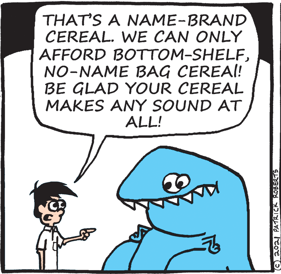Human body OCR: THAT'S A NAME-BRAND CEREAL. WE CAN ONLY AFFORD BOTTOM-SHELFNO-NAME BAG CEREAI! BE GLAD YOUR CEREAL MAKES ANY SOUND AT ALL! ©aoal PATRICK ROBERTS THAT'S A NAME-BRAND CEREAL. WE CAN ONLY AFFORD BOTTOM-SHELFNO-NAME BAG CEREAI! BE GLAD YOUR CEREAL MAKES ANY SOUND AT ALL! ©aoal PATRICK ROBERTS