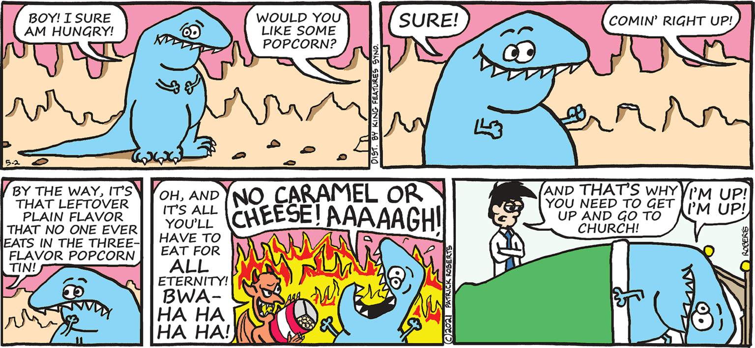 Line OCR: BOY! I SURE AM HUNGRY! WOULD YOU LIKE SOME POPCORN? SURE! COMIN' RIGHT UP! 52 BY THE WAYIT'S THAT LEFTOVER PLAIN FLAVOR THAT NO ONE EVER EATS IN THE THREE- FLAVOR POPCORN TIN! OHANDNO CARAMEL OR YOU'LL CHEESE! AAAAAGH! (AND THAT'S WHY VIM UP! YOU NEED TO GET I'M UP! UP AND GO TO CHURCH! HAVE TO EAT FOR ALL ETERNITY! BWA- HA HA HA HA! KING FEATURES S BOY! I SURE AM HUNGRY! WOULD YOU LIKE SOME POPCORN? SURE! COMIN' RIGHT UP! 52 BY THE WAYIT'S THAT LEFTOVER PLAIN FLAVOR THAT NO ONE EVER EATS IN THE THREE- FLAVOR POPCORN TIN! OHANDNO CARAMEL OR YOU'LL CHEESE! AAAAAGH! (AND THAT'S WHY VIM UP! YOU NEED TO GET I'M UP! UP AND GO TO CHURCH! HAVE TO EAT FOR ALL ETERNITY! BWA- HA HA HA HA! KING FEATURES S